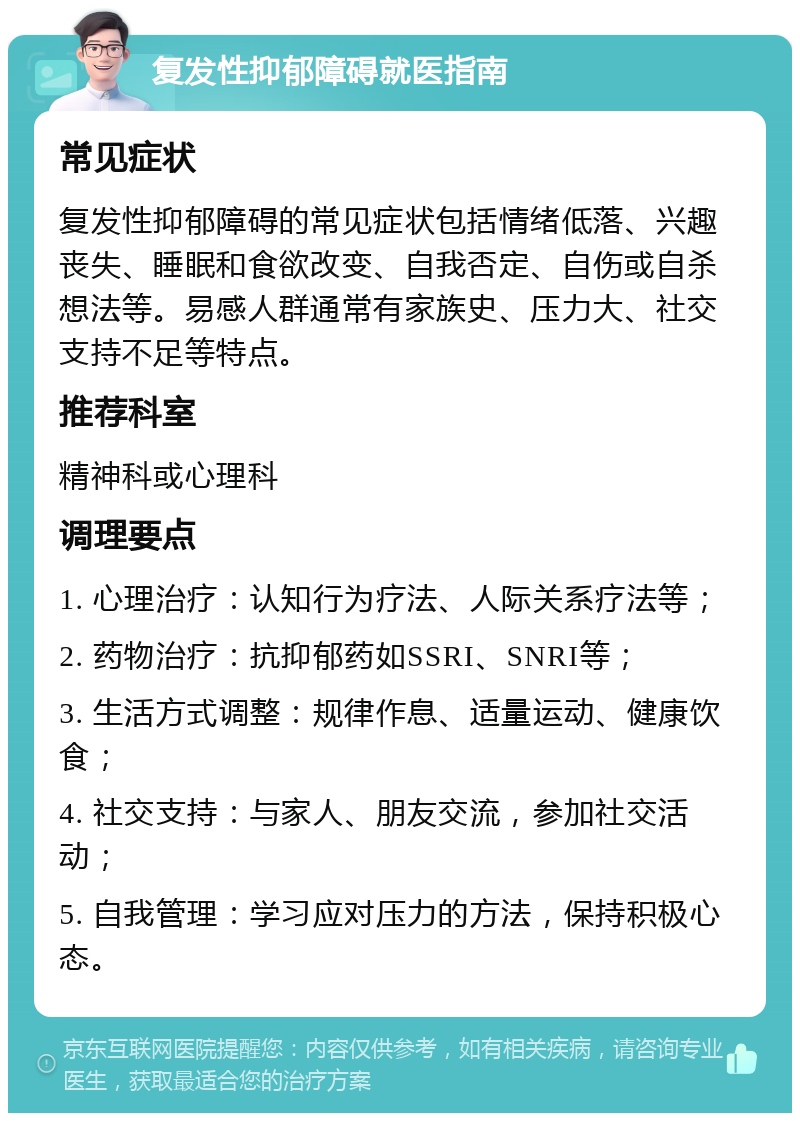 复发性抑郁障碍就医指南 常见症状 复发性抑郁障碍的常见症状包括情绪低落、兴趣丧失、睡眠和食欲改变、自我否定、自伤或自杀想法等。易感人群通常有家族史、压力大、社交支持不足等特点。 推荐科室 精神科或心理科 调理要点 1. 心理治疗：认知行为疗法、人际关系疗法等； 2. 药物治疗：抗抑郁药如SSRI、SNRI等； 3. 生活方式调整：规律作息、适量运动、健康饮食； 4. 社交支持：与家人、朋友交流，参加社交活动； 5. 自我管理：学习应对压力的方法，保持积极心态。