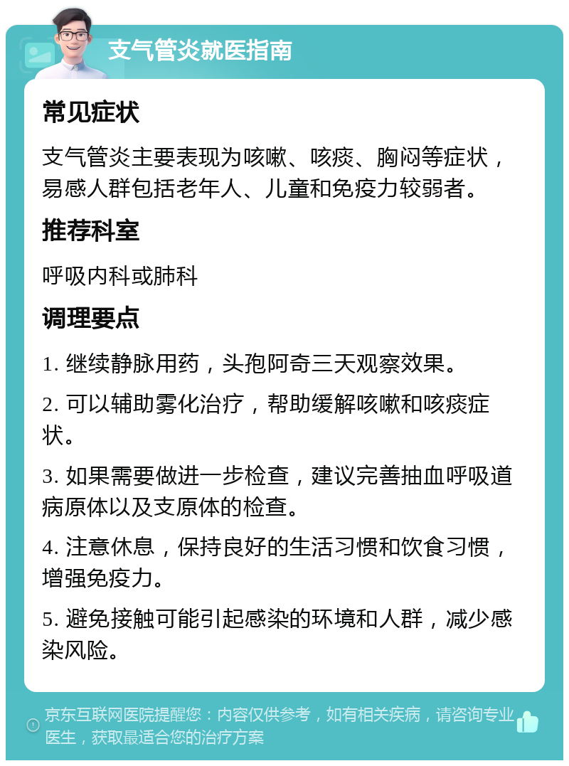 支气管炎就医指南 常见症状 支气管炎主要表现为咳嗽、咳痰、胸闷等症状，易感人群包括老年人、儿童和免疫力较弱者。 推荐科室 呼吸内科或肺科 调理要点 1. 继续静脉用药，头孢阿奇三天观察效果。 2. 可以辅助雾化治疗，帮助缓解咳嗽和咳痰症状。 3. 如果需要做进一步检查，建议完善抽血呼吸道病原体以及支原体的检查。 4. 注意休息，保持良好的生活习惯和饮食习惯，增强免疫力。 5. 避免接触可能引起感染的环境和人群，减少感染风险。