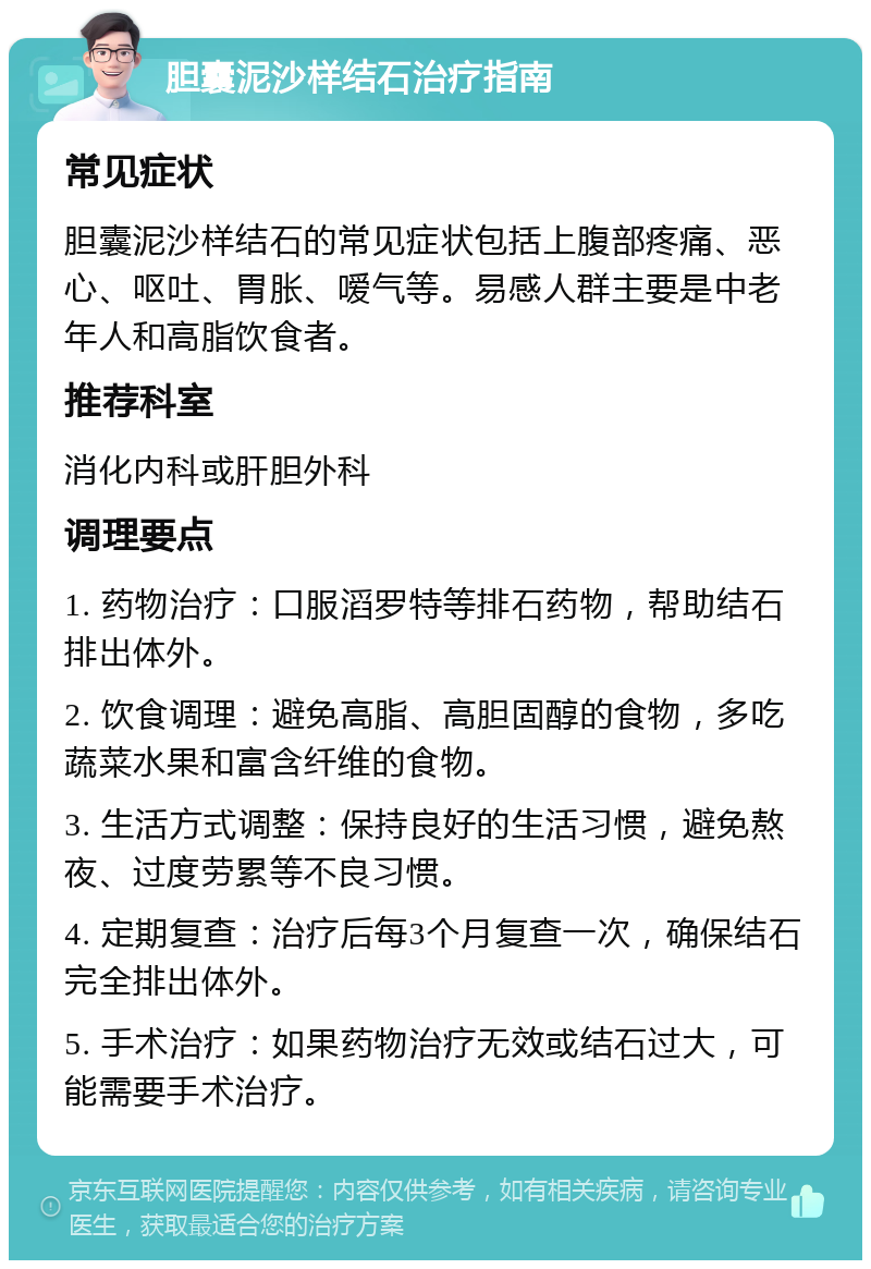 胆囊泥沙样结石治疗指南 常见症状 胆囊泥沙样结石的常见症状包括上腹部疼痛、恶心、呕吐、胃胀、嗳气等。易感人群主要是中老年人和高脂饮食者。 推荐科室 消化内科或肝胆外科 调理要点 1. 药物治疗：口服滔罗特等排石药物，帮助结石排出体外。 2. 饮食调理：避免高脂、高胆固醇的食物，多吃蔬菜水果和富含纤维的食物。 3. 生活方式调整：保持良好的生活习惯，避免熬夜、过度劳累等不良习惯。 4. 定期复查：治疗后每3个月复查一次，确保结石完全排出体外。 5. 手术治疗：如果药物治疗无效或结石过大，可能需要手术治疗。