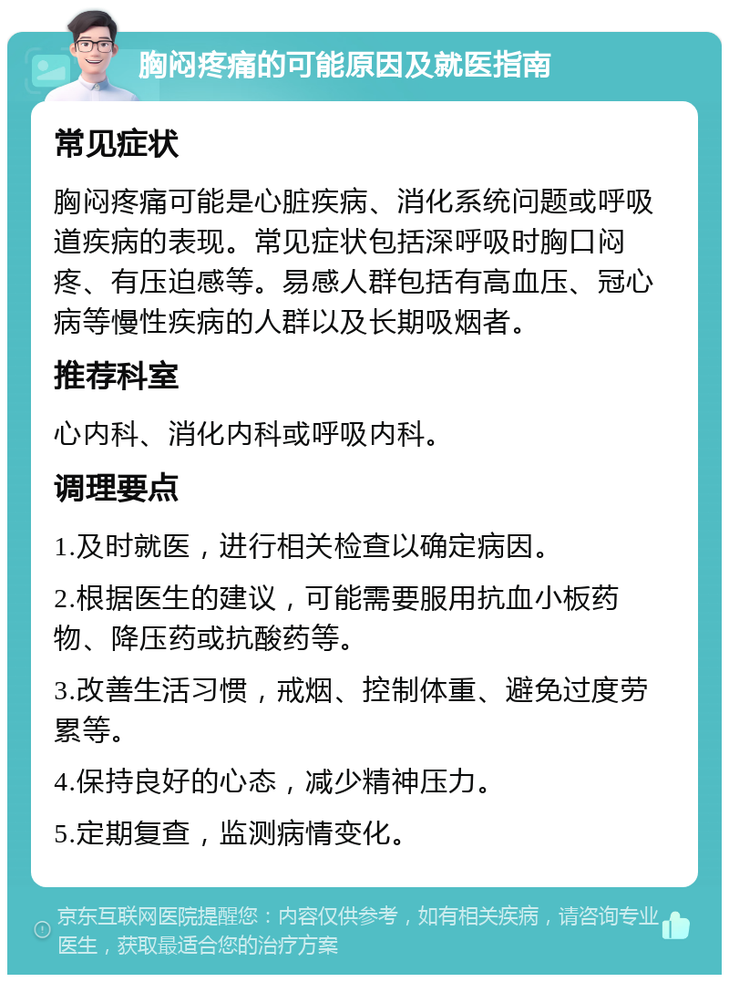 胸闷疼痛的可能原因及就医指南 常见症状 胸闷疼痛可能是心脏疾病、消化系统问题或呼吸道疾病的表现。常见症状包括深呼吸时胸口闷疼、有压迫感等。易感人群包括有高血压、冠心病等慢性疾病的人群以及长期吸烟者。 推荐科室 心内科、消化内科或呼吸内科。 调理要点 1.及时就医，进行相关检查以确定病因。 2.根据医生的建议，可能需要服用抗血小板药物、降压药或抗酸药等。 3.改善生活习惯，戒烟、控制体重、避免过度劳累等。 4.保持良好的心态，减少精神压力。 5.定期复查，监测病情变化。