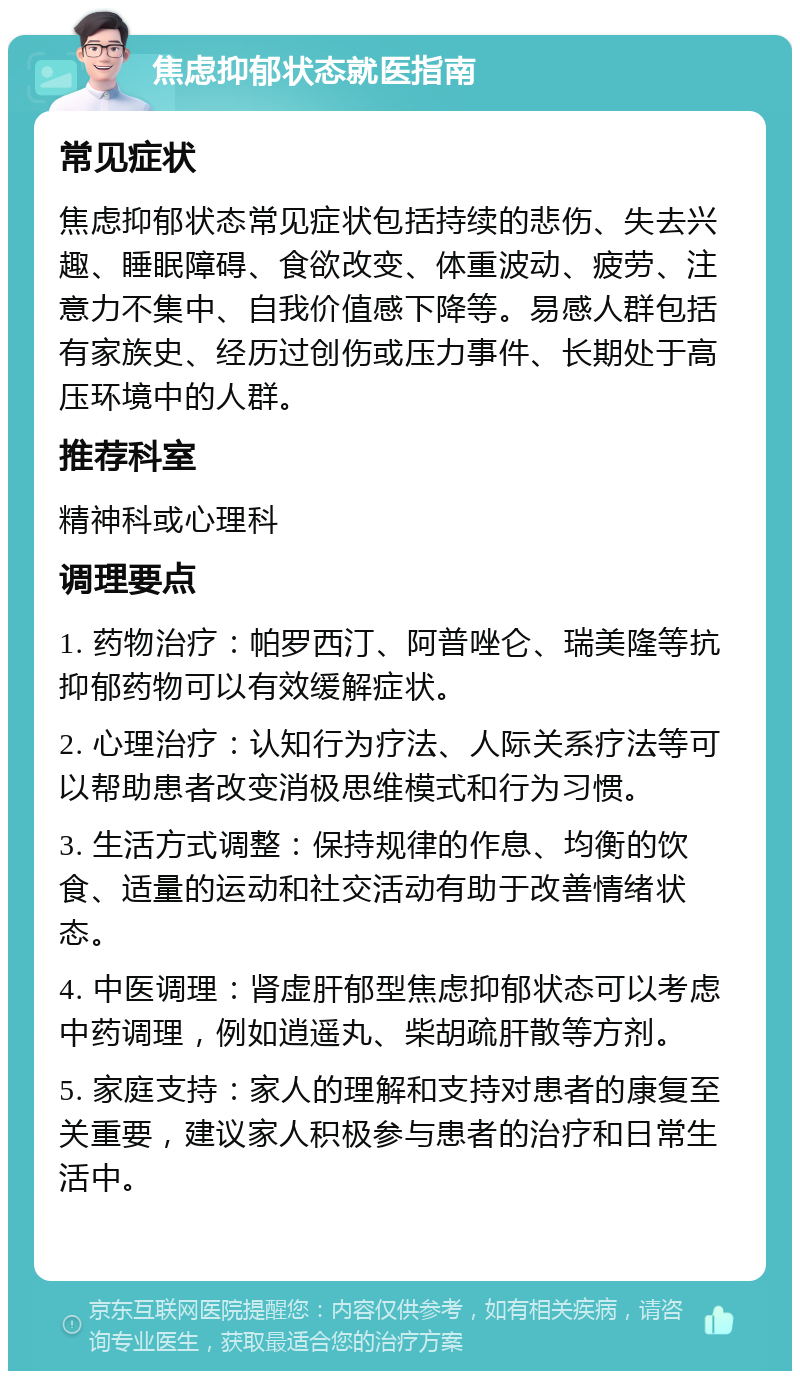 焦虑抑郁状态就医指南 常见症状 焦虑抑郁状态常见症状包括持续的悲伤、失去兴趣、睡眠障碍、食欲改变、体重波动、疲劳、注意力不集中、自我价值感下降等。易感人群包括有家族史、经历过创伤或压力事件、长期处于高压环境中的人群。 推荐科室 精神科或心理科 调理要点 1. 药物治疗：帕罗西汀、阿普唑仑、瑞美隆等抗抑郁药物可以有效缓解症状。 2. 心理治疗：认知行为疗法、人际关系疗法等可以帮助患者改变消极思维模式和行为习惯。 3. 生活方式调整：保持规律的作息、均衡的饮食、适量的运动和社交活动有助于改善情绪状态。 4. 中医调理：肾虚肝郁型焦虑抑郁状态可以考虑中药调理，例如逍遥丸、柴胡疏肝散等方剂。 5. 家庭支持：家人的理解和支持对患者的康复至关重要，建议家人积极参与患者的治疗和日常生活中。