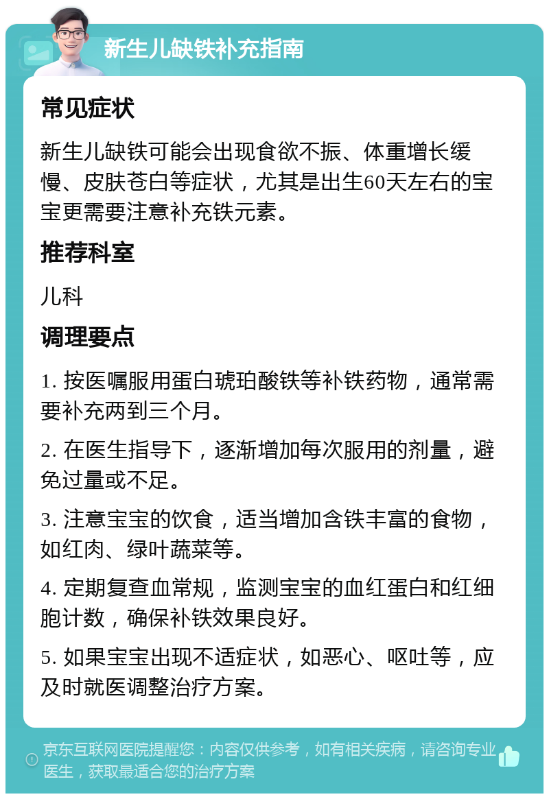 新生儿缺铁补充指南 常见症状 新生儿缺铁可能会出现食欲不振、体重增长缓慢、皮肤苍白等症状，尤其是出生60天左右的宝宝更需要注意补充铁元素。 推荐科室 儿科 调理要点 1. 按医嘱服用蛋白琥珀酸铁等补铁药物，通常需要补充两到三个月。 2. 在医生指导下，逐渐增加每次服用的剂量，避免过量或不足。 3. 注意宝宝的饮食，适当增加含铁丰富的食物，如红肉、绿叶蔬菜等。 4. 定期复查血常规，监测宝宝的血红蛋白和红细胞计数，确保补铁效果良好。 5. 如果宝宝出现不适症状，如恶心、呕吐等，应及时就医调整治疗方案。