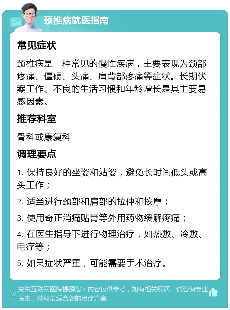 颈椎病就医指南 常见症状 颈椎病是一种常见的慢性疾病，主要表现为颈部疼痛、僵硬、头痛、肩背部疼痛等症状。长期伏案工作、不良的生活习惯和年龄增长是其主要易感因素。 推荐科室 骨科或康复科 调理要点 1. 保持良好的坐姿和站姿，避免长时间低头或高头工作； 2. 适当进行颈部和肩部的拉伸和按摩； 3. 使用奇正消痛贴膏等外用药物缓解疼痛； 4. 在医生指导下进行物理治疗，如热敷、冷敷、电疗等； 5. 如果症状严重，可能需要手术治疗。