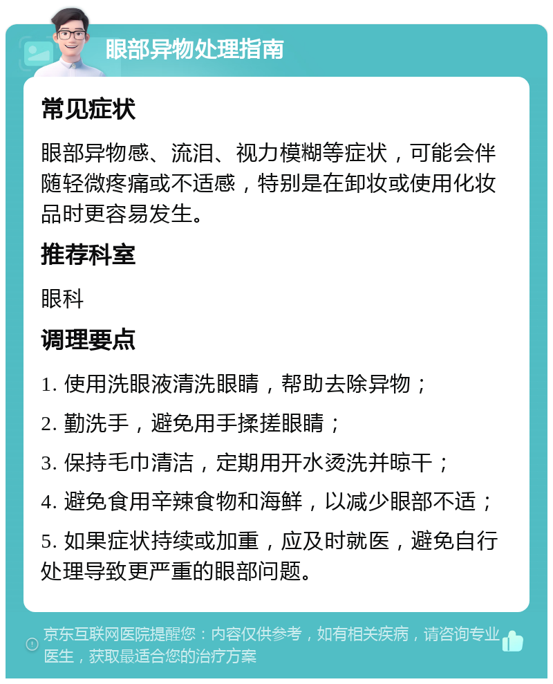 眼部异物处理指南 常见症状 眼部异物感、流泪、视力模糊等症状，可能会伴随轻微疼痛或不适感，特别是在卸妆或使用化妆品时更容易发生。 推荐科室 眼科 调理要点 1. 使用洗眼液清洗眼睛，帮助去除异物； 2. 勤洗手，避免用手揉搓眼睛； 3. 保持毛巾清洁，定期用开水烫洗并晾干； 4. 避免食用辛辣食物和海鲜，以减少眼部不适； 5. 如果症状持续或加重，应及时就医，避免自行处理导致更严重的眼部问题。