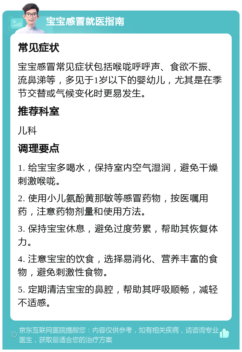 宝宝感冒就医指南 常见症状 宝宝感冒常见症状包括喉咙呼呼声、食欲不振、流鼻涕等，多见于1岁以下的婴幼儿，尤其是在季节交替或气候变化时更易发生。 推荐科室 儿科 调理要点 1. 给宝宝多喝水，保持室内空气湿润，避免干燥刺激喉咙。 2. 使用小儿氨酚黄那敏等感冒药物，按医嘱用药，注意药物剂量和使用方法。 3. 保持宝宝休息，避免过度劳累，帮助其恢复体力。 4. 注意宝宝的饮食，选择易消化、营养丰富的食物，避免刺激性食物。 5. 定期清洁宝宝的鼻腔，帮助其呼吸顺畅，减轻不适感。