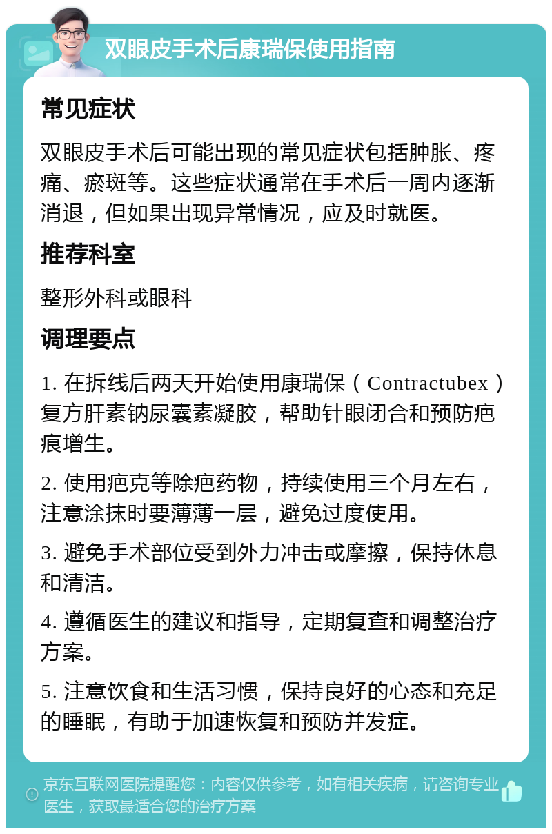 双眼皮手术后康瑞保使用指南 常见症状 双眼皮手术后可能出现的常见症状包括肿胀、疼痛、瘀斑等。这些症状通常在手术后一周内逐渐消退，但如果出现异常情况，应及时就医。 推荐科室 整形外科或眼科 调理要点 1. 在拆线后两天开始使用康瑞保（Contractubex）复方肝素钠尿囊素凝胶，帮助针眼闭合和预防疤痕增生。 2. 使用疤克等除疤药物，持续使用三个月左右，注意涂抹时要薄薄一层，避免过度使用。 3. 避免手术部位受到外力冲击或摩擦，保持休息和清洁。 4. 遵循医生的建议和指导，定期复查和调整治疗方案。 5. 注意饮食和生活习惯，保持良好的心态和充足的睡眠，有助于加速恢复和预防并发症。