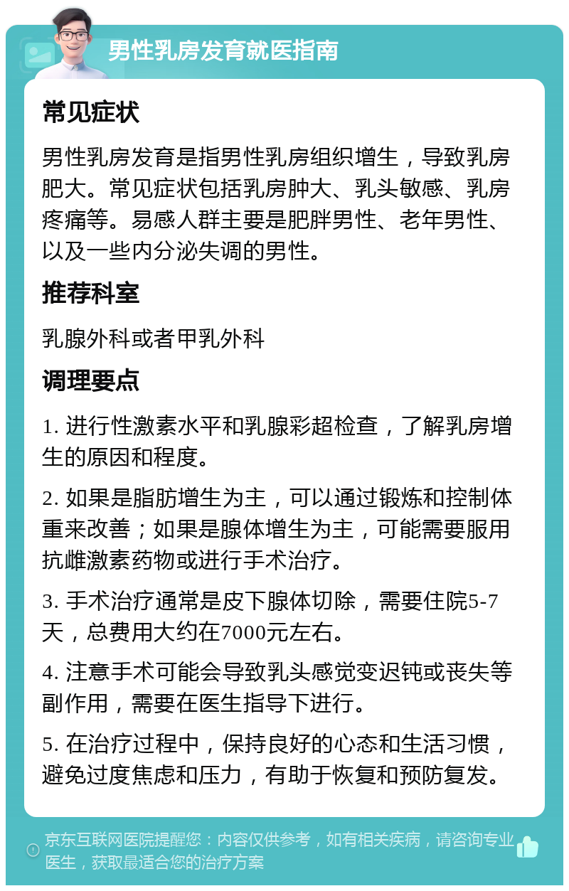 男性乳房发育就医指南 常见症状 男性乳房发育是指男性乳房组织增生，导致乳房肥大。常见症状包括乳房肿大、乳头敏感、乳房疼痛等。易感人群主要是肥胖男性、老年男性、以及一些内分泌失调的男性。 推荐科室 乳腺外科或者甲乳外科 调理要点 1. 进行性激素水平和乳腺彩超检查，了解乳房增生的原因和程度。 2. 如果是脂肪增生为主，可以通过锻炼和控制体重来改善；如果是腺体增生为主，可能需要服用抗雌激素药物或进行手术治疗。 3. 手术治疗通常是皮下腺体切除，需要住院5-7天，总费用大约在7000元左右。 4. 注意手术可能会导致乳头感觉变迟钝或丧失等副作用，需要在医生指导下进行。 5. 在治疗过程中，保持良好的心态和生活习惯，避免过度焦虑和压力，有助于恢复和预防复发。