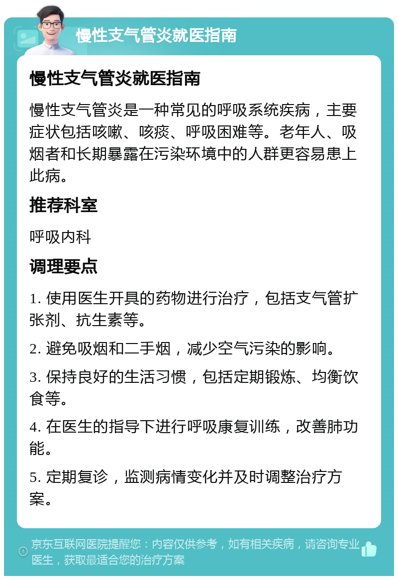 慢性支气管炎就医指南 慢性支气管炎就医指南 慢性支气管炎是一种常见的呼吸系统疾病，主要症状包括咳嗽、咳痰、呼吸困难等。老年人、吸烟者和长期暴露在污染环境中的人群更容易患上此病。 推荐科室 呼吸内科 调理要点 1. 使用医生开具的药物进行治疗，包括支气管扩张剂、抗生素等。 2. 避免吸烟和二手烟，减少空气污染的影响。 3. 保持良好的生活习惯，包括定期锻炼、均衡饮食等。 4. 在医生的指导下进行呼吸康复训练，改善肺功能。 5. 定期复诊，监测病情变化并及时调整治疗方案。