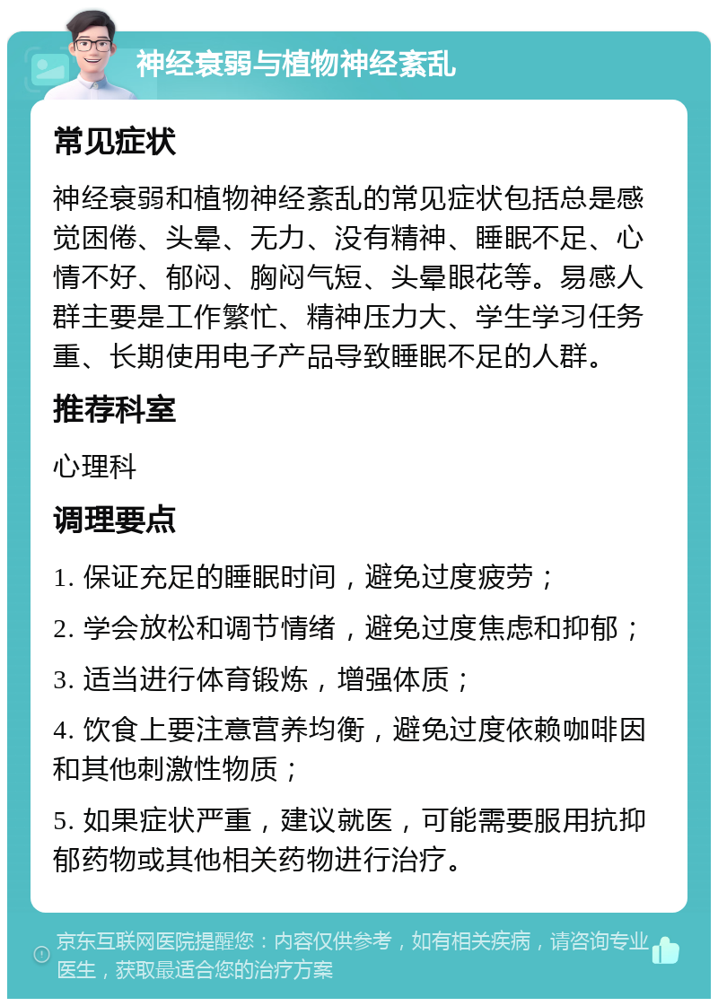 神经衰弱与植物神经紊乱 常见症状 神经衰弱和植物神经紊乱的常见症状包括总是感觉困倦、头晕、无力、没有精神、睡眠不足、心情不好、郁闷、胸闷气短、头晕眼花等。易感人群主要是工作繁忙、精神压力大、学生学习任务重、长期使用电子产品导致睡眠不足的人群。 推荐科室 心理科 调理要点 1. 保证充足的睡眠时间，避免过度疲劳； 2. 学会放松和调节情绪，避免过度焦虑和抑郁； 3. 适当进行体育锻炼，增强体质； 4. 饮食上要注意营养均衡，避免过度依赖咖啡因和其他刺激性物质； 5. 如果症状严重，建议就医，可能需要服用抗抑郁药物或其他相关药物进行治疗。