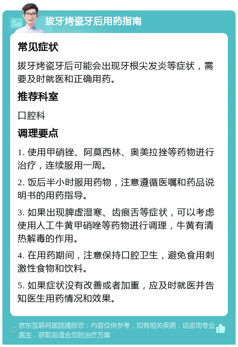 拔牙烤瓷牙后用药指南 常见症状 拔牙烤瓷牙后可能会出现牙根尖发炎等症状，需要及时就医和正确用药。 推荐科室 口腔科 调理要点 1. 使用甲硝锉、阿莫西林、奥美拉挫等药物进行治疗，连续服用一周。 2. 饭后半小时服用药物，注意遵循医嘱和药品说明书的用药指导。 3. 如果出现脾虚湿寒、齿痕舌等症状，可以考虑使用人工牛黄甲硝唑等药物进行调理，牛黄有清热解毒的作用。 4. 在用药期间，注意保持口腔卫生，避免食用刺激性食物和饮料。 5. 如果症状没有改善或者加重，应及时就医并告知医生用药情况和效果。