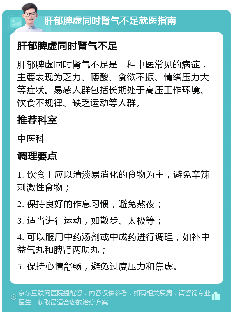 肝郁脾虚同时肾气不足就医指南 肝郁脾虚同时肾气不足 肝郁脾虚同时肾气不足是一种中医常见的病症，主要表现为乏力、腰酸、食欲不振、情绪压力大等症状。易感人群包括长期处于高压工作环境、饮食不规律、缺乏运动等人群。 推荐科室 中医科 调理要点 1. 饮食上应以清淡易消化的食物为主，避免辛辣刺激性食物； 2. 保持良好的作息习惯，避免熬夜； 3. 适当进行运动，如散步、太极等； 4. 可以服用中药汤剂或中成药进行调理，如补中益气丸和脾肾两助丸； 5. 保持心情舒畅，避免过度压力和焦虑。