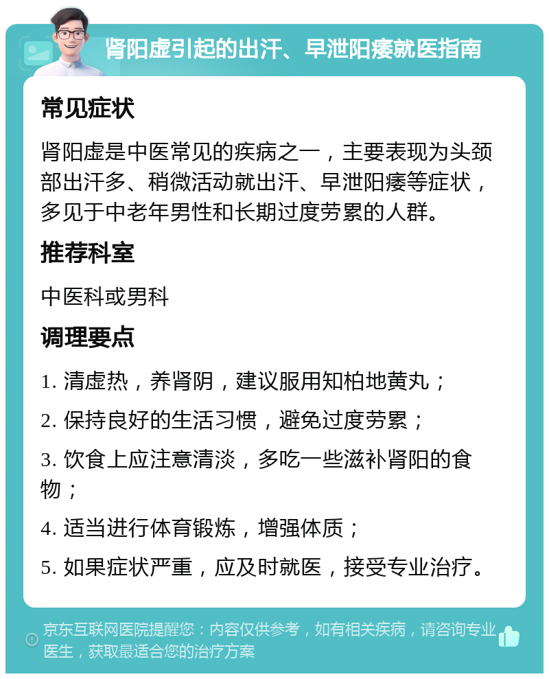 肾阳虚引起的出汗、早泄阳痿就医指南 常见症状 肾阳虚是中医常见的疾病之一，主要表现为头颈部出汗多、稍微活动就出汗、早泄阳痿等症状，多见于中老年男性和长期过度劳累的人群。 推荐科室 中医科或男科 调理要点 1. 清虚热，养肾阴，建议服用知柏地黄丸； 2. 保持良好的生活习惯，避免过度劳累； 3. 饮食上应注意清淡，多吃一些滋补肾阳的食物； 4. 适当进行体育锻炼，增强体质； 5. 如果症状严重，应及时就医，接受专业治疗。