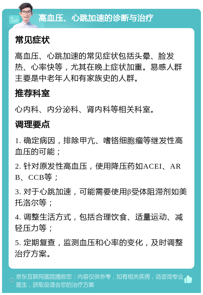 高血压、心跳加速的诊断与治疗 常见症状 高血压、心跳加速的常见症状包括头晕、脸发热、心率快等，尤其在晚上症状加重。易感人群主要是中老年人和有家族史的人群。 推荐科室 心内科、内分泌科、肾内科等相关科室。 调理要点 1. 确定病因，排除甲亢、嗜铬细胞瘤等继发性高血压的可能； 2. 针对原发性高血压，使用降压药如ACEI、ARB、CCB等； 3. 对于心跳加速，可能需要使用β受体阻滞剂如美托洛尔等； 4. 调整生活方式，包括合理饮食、适量运动、减轻压力等； 5. 定期复查，监测血压和心率的变化，及时调整治疗方案。