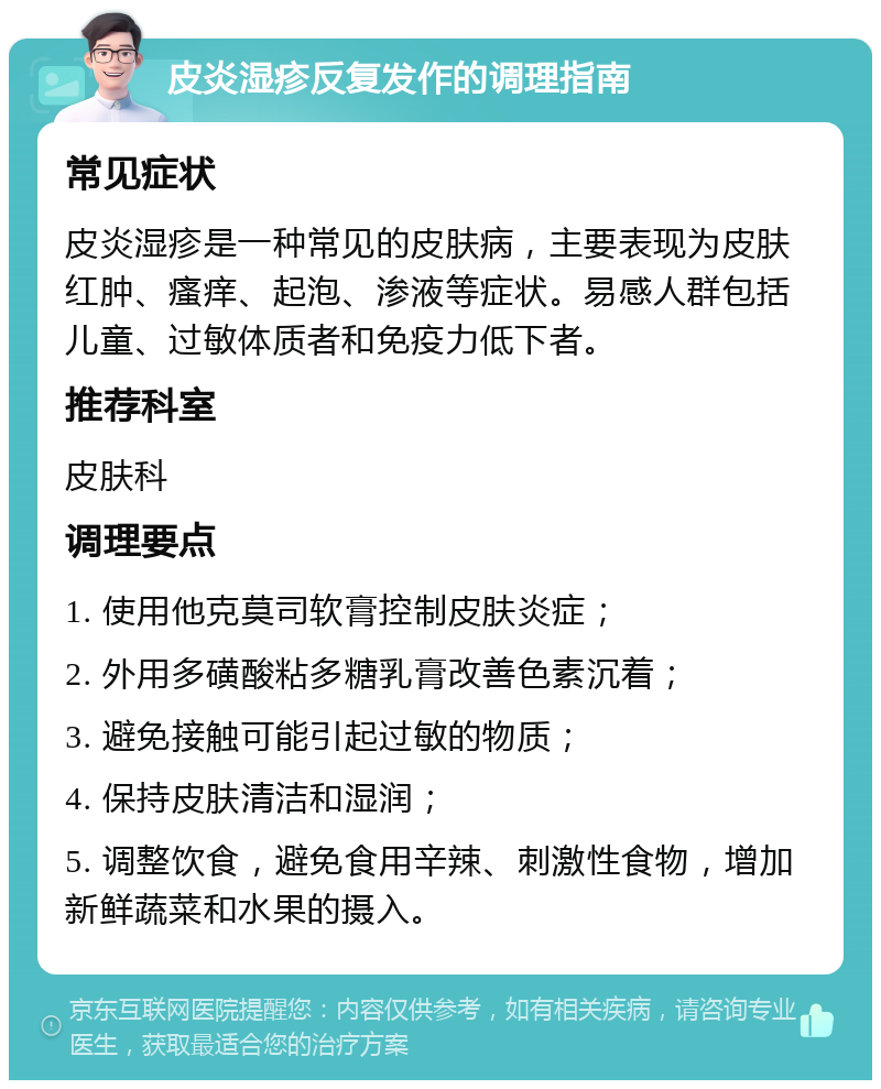 皮炎湿疹反复发作的调理指南 常见症状 皮炎湿疹是一种常见的皮肤病，主要表现为皮肤红肿、瘙痒、起泡、渗液等症状。易感人群包括儿童、过敏体质者和免疫力低下者。 推荐科室 皮肤科 调理要点 1. 使用他克莫司软膏控制皮肤炎症； 2. 外用多磺酸粘多糖乳膏改善色素沉着； 3. 避免接触可能引起过敏的物质； 4. 保持皮肤清洁和湿润； 5. 调整饮食，避免食用辛辣、刺激性食物，增加新鲜蔬菜和水果的摄入。