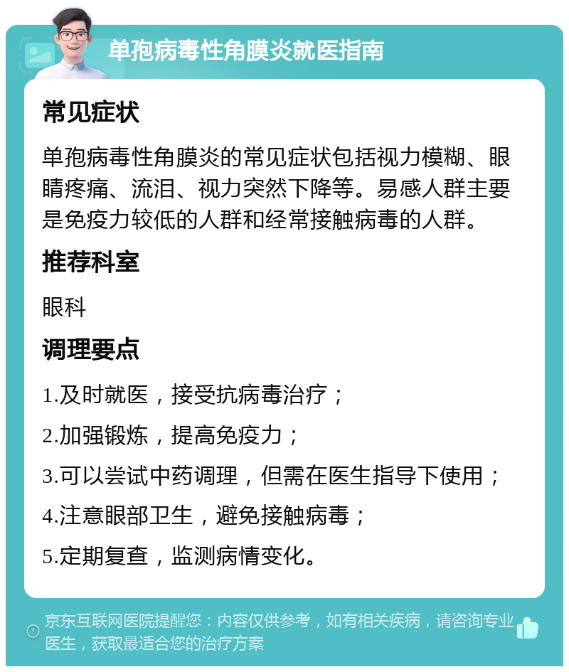 单孢病毒性角膜炎就医指南 常见症状 单孢病毒性角膜炎的常见症状包括视力模糊、眼睛疼痛、流泪、视力突然下降等。易感人群主要是免疫力较低的人群和经常接触病毒的人群。 推荐科室 眼科 调理要点 1.及时就医，接受抗病毒治疗； 2.加强锻炼，提高免疫力； 3.可以尝试中药调理，但需在医生指导下使用； 4.注意眼部卫生，避免接触病毒； 5.定期复查，监测病情变化。