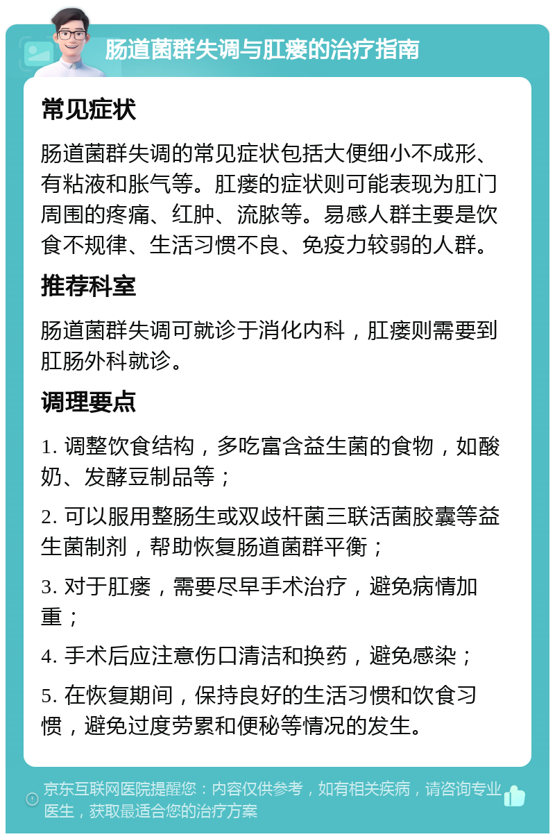 肠道菌群失调与肛瘘的治疗指南 常见症状 肠道菌群失调的常见症状包括大便细小不成形、有粘液和胀气等。肛瘘的症状则可能表现为肛门周围的疼痛、红肿、流脓等。易感人群主要是饮食不规律、生活习惯不良、免疫力较弱的人群。 推荐科室 肠道菌群失调可就诊于消化内科，肛瘘则需要到肛肠外科就诊。 调理要点 1. 调整饮食结构，多吃富含益生菌的食物，如酸奶、发酵豆制品等； 2. 可以服用整肠生或双歧杆菌三联活菌胶囊等益生菌制剂，帮助恢复肠道菌群平衡； 3. 对于肛瘘，需要尽早手术治疗，避免病情加重； 4. 手术后应注意伤口清洁和换药，避免感染； 5. 在恢复期间，保持良好的生活习惯和饮食习惯，避免过度劳累和便秘等情况的发生。