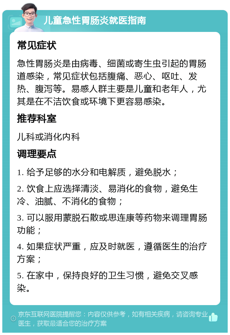 儿童急性胃肠炎就医指南 常见症状 急性胃肠炎是由病毒、细菌或寄生虫引起的胃肠道感染，常见症状包括腹痛、恶心、呕吐、发热、腹泻等。易感人群主要是儿童和老年人，尤其是在不洁饮食或环境下更容易感染。 推荐科室 儿科或消化内科 调理要点 1. 给予足够的水分和电解质，避免脱水； 2. 饮食上应选择清淡、易消化的食物，避免生冷、油腻、不消化的食物； 3. 可以服用蒙脱石散或思连康等药物来调理胃肠功能； 4. 如果症状严重，应及时就医，遵循医生的治疗方案； 5. 在家中，保持良好的卫生习惯，避免交叉感染。