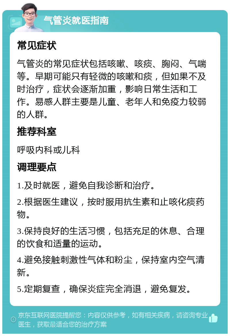 气管炎就医指南 常见症状 气管炎的常见症状包括咳嗽、咳痰、胸闷、气喘等。早期可能只有轻微的咳嗽和痰，但如果不及时治疗，症状会逐渐加重，影响日常生活和工作。易感人群主要是儿童、老年人和免疫力较弱的人群。 推荐科室 呼吸内科或儿科 调理要点 1.及时就医，避免自我诊断和治疗。 2.根据医生建议，按时服用抗生素和止咳化痰药物。 3.保持良好的生活习惯，包括充足的休息、合理的饮食和适量的运动。 4.避免接触刺激性气体和粉尘，保持室内空气清新。 5.定期复查，确保炎症完全消退，避免复发。