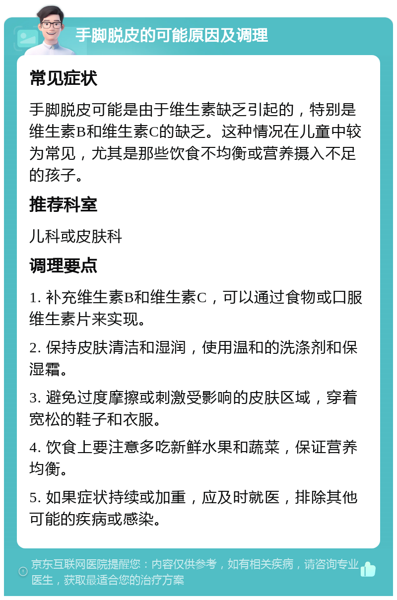 手脚脱皮的可能原因及调理 常见症状 手脚脱皮可能是由于维生素缺乏引起的，特别是维生素B和维生素C的缺乏。这种情况在儿童中较为常见，尤其是那些饮食不均衡或营养摄入不足的孩子。 推荐科室 儿科或皮肤科 调理要点 1. 补充维生素B和维生素C，可以通过食物或口服维生素片来实现。 2. 保持皮肤清洁和湿润，使用温和的洗涤剂和保湿霜。 3. 避免过度摩擦或刺激受影响的皮肤区域，穿着宽松的鞋子和衣服。 4. 饮食上要注意多吃新鲜水果和蔬菜，保证营养均衡。 5. 如果症状持续或加重，应及时就医，排除其他可能的疾病或感染。