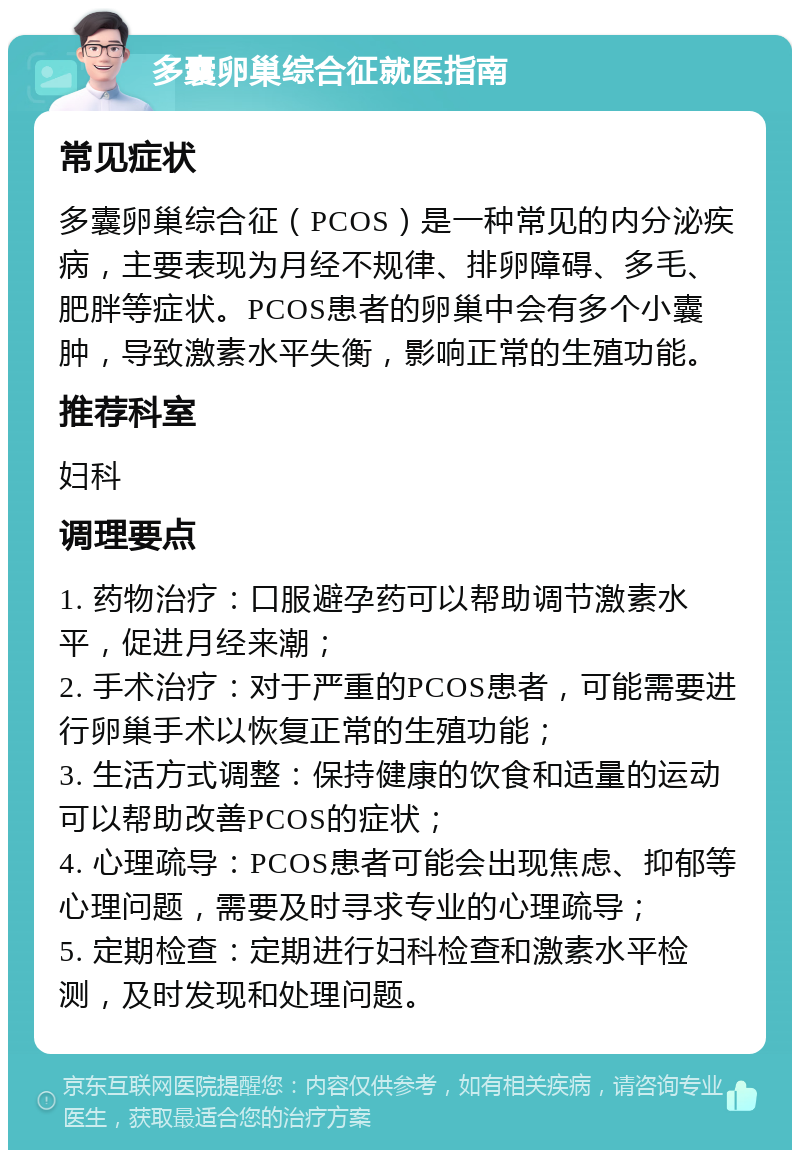 多囊卵巢综合征就医指南 常见症状 多囊卵巢综合征（PCOS）是一种常见的内分泌疾病，主要表现为月经不规律、排卵障碍、多毛、肥胖等症状。PCOS患者的卵巢中会有多个小囊肿，导致激素水平失衡，影响正常的生殖功能。 推荐科室 妇科 调理要点 1. 药物治疗：口服避孕药可以帮助调节激素水平，促进月经来潮； 2. 手术治疗：对于严重的PCOS患者，可能需要进行卵巢手术以恢复正常的生殖功能； 3. 生活方式调整：保持健康的饮食和适量的运动可以帮助改善PCOS的症状； 4. 心理疏导：PCOS患者可能会出现焦虑、抑郁等心理问题，需要及时寻求专业的心理疏导； 5. 定期检查：定期进行妇科检查和激素水平检测，及时发现和处理问题。