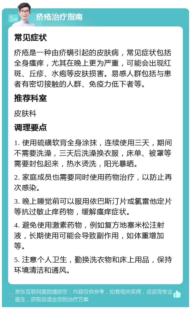 疥疮治疗指南 常见症状 疥疮是一种由疥螨引起的皮肤病，常见症状包括全身瘙痒，尤其在晚上更为严重，可能会出现红斑、丘疹、水疱等皮肤损害。易感人群包括与患者有密切接触的人群、免疫力低下者等。 推荐科室 皮肤科 调理要点 1. 使用硫磺软膏全身涂抹，连续使用三天，期间不需要洗澡，三天后洗澡换衣服，床单、被罩等需要封包起来，热水烫洗，阳光暴晒。 2. 家庭成员也需要同时使用药物治疗，以防止再次感染。 3. 晚上睡觉前可以服用依巴斯汀片或氯雷他定片等抗过敏止痒药物，缓解瘙痒症状。 4. 避免使用激素药物，例如复方地塞米松注射液，长期使用可能会导致副作用，如体重增加等。 5. 注意个人卫生，勤换洗衣物和床上用品，保持环境清洁和通风。