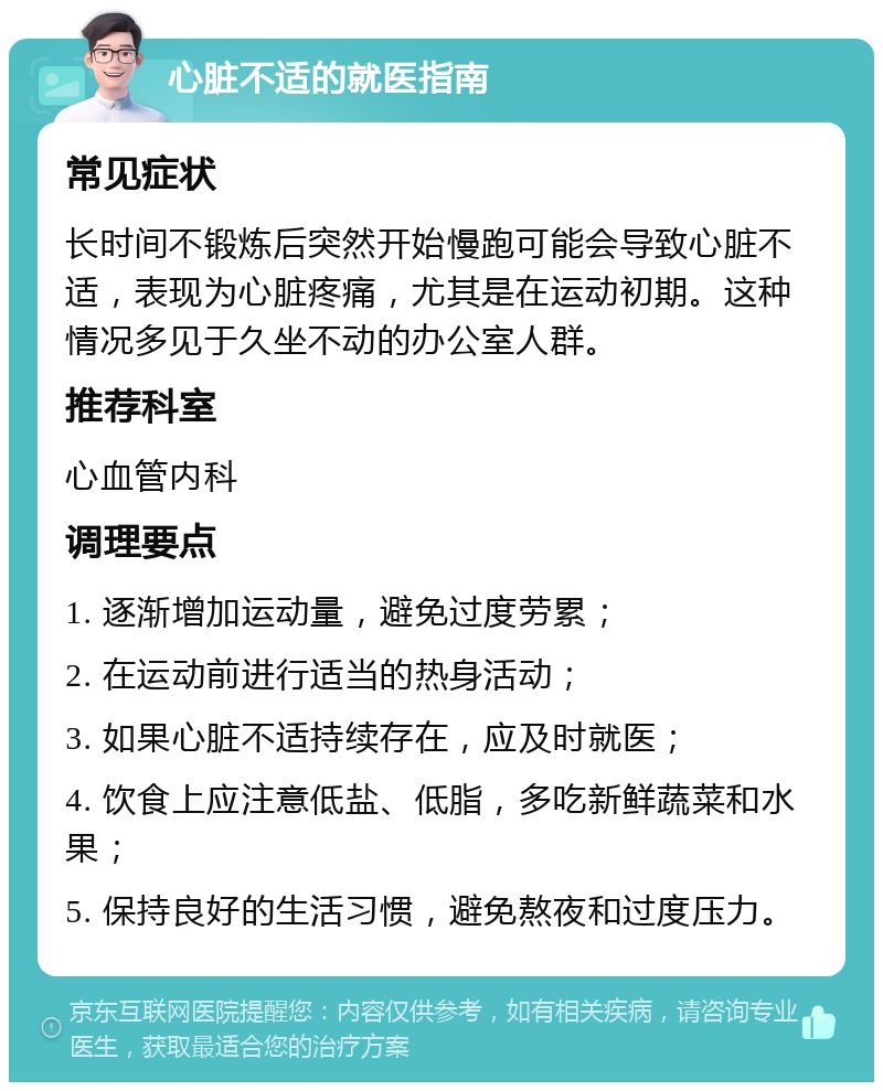 心脏不适的就医指南 常见症状 长时间不锻炼后突然开始慢跑可能会导致心脏不适，表现为心脏疼痛，尤其是在运动初期。这种情况多见于久坐不动的办公室人群。 推荐科室 心血管内科 调理要点 1. 逐渐增加运动量，避免过度劳累； 2. 在运动前进行适当的热身活动； 3. 如果心脏不适持续存在，应及时就医； 4. 饮食上应注意低盐、低脂，多吃新鲜蔬菜和水果； 5. 保持良好的生活习惯，避免熬夜和过度压力。