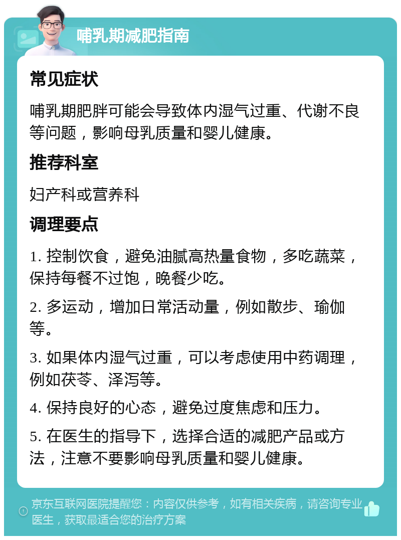 哺乳期减肥指南 常见症状 哺乳期肥胖可能会导致体内湿气过重、代谢不良等问题，影响母乳质量和婴儿健康。 推荐科室 妇产科或营养科 调理要点 1. 控制饮食，避免油腻高热量食物，多吃蔬菜，保持每餐不过饱，晚餐少吃。 2. 多运动，增加日常活动量，例如散步、瑜伽等。 3. 如果体内湿气过重，可以考虑使用中药调理，例如茯苓、泽泻等。 4. 保持良好的心态，避免过度焦虑和压力。 5. 在医生的指导下，选择合适的减肥产品或方法，注意不要影响母乳质量和婴儿健康。