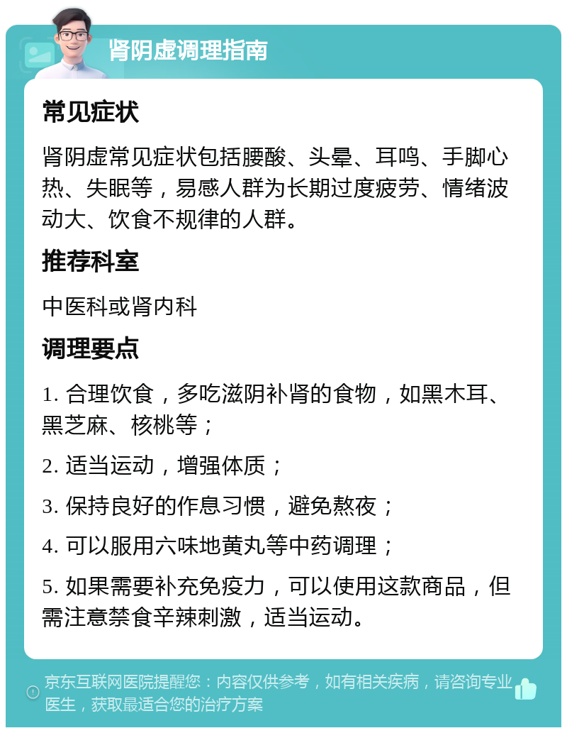 肾阴虚调理指南 常见症状 肾阴虚常见症状包括腰酸、头晕、耳鸣、手脚心热、失眠等，易感人群为长期过度疲劳、情绪波动大、饮食不规律的人群。 推荐科室 中医科或肾内科 调理要点 1. 合理饮食，多吃滋阴补肾的食物，如黑木耳、黑芝麻、核桃等； 2. 适当运动，增强体质； 3. 保持良好的作息习惯，避免熬夜； 4. 可以服用六味地黄丸等中药调理； 5. 如果需要补充免疫力，可以使用这款商品，但需注意禁食辛辣刺激，适当运动。