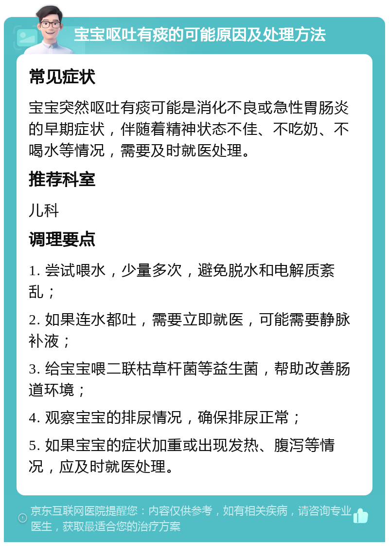 宝宝呕吐有痰的可能原因及处理方法 常见症状 宝宝突然呕吐有痰可能是消化不良或急性胃肠炎的早期症状，伴随着精神状态不佳、不吃奶、不喝水等情况，需要及时就医处理。 推荐科室 儿科 调理要点 1. 尝试喂水，少量多次，避免脱水和电解质紊乱； 2. 如果连水都吐，需要立即就医，可能需要静脉补液； 3. 给宝宝喂二联枯草杆菌等益生菌，帮助改善肠道环境； 4. 观察宝宝的排尿情况，确保排尿正常； 5. 如果宝宝的症状加重或出现发热、腹泻等情况，应及时就医处理。