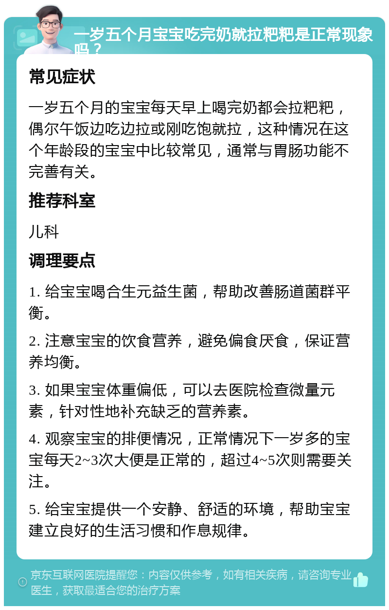 一岁五个月宝宝吃完奶就拉粑粑是正常现象吗？ 常见症状 一岁五个月的宝宝每天早上喝完奶都会拉粑粑，偶尔午饭边吃边拉或刚吃饱就拉，这种情况在这个年龄段的宝宝中比较常见，通常与胃肠功能不完善有关。 推荐科室 儿科 调理要点 1. 给宝宝喝合生元益生菌，帮助改善肠道菌群平衡。 2. 注意宝宝的饮食营养，避免偏食厌食，保证营养均衡。 3. 如果宝宝体重偏低，可以去医院检查微量元素，针对性地补充缺乏的营养素。 4. 观察宝宝的排便情况，正常情况下一岁多的宝宝每天2~3次大便是正常的，超过4~5次则需要关注。 5. 给宝宝提供一个安静、舒适的环境，帮助宝宝建立良好的生活习惯和作息规律。