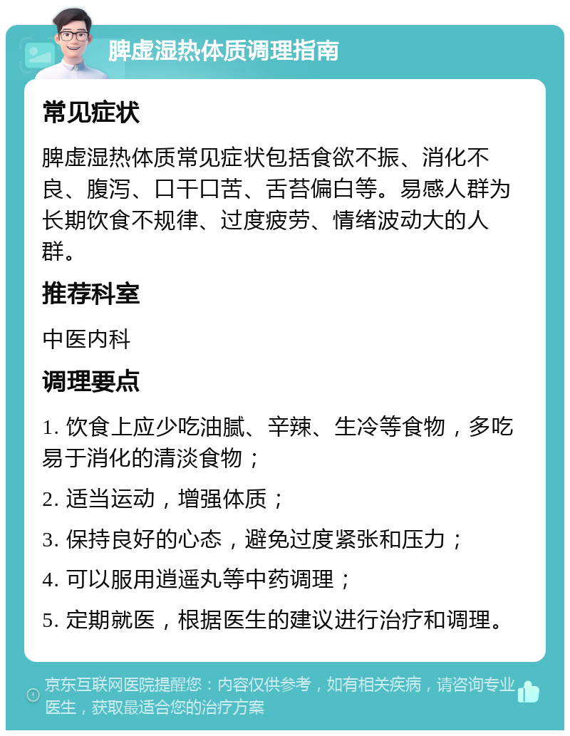 脾虚湿热体质调理指南 常见症状 脾虚湿热体质常见症状包括食欲不振、消化不良、腹泻、口干口苦、舌苔偏白等。易感人群为长期饮食不规律、过度疲劳、情绪波动大的人群。 推荐科室 中医内科 调理要点 1. 饮食上应少吃油腻、辛辣、生冷等食物，多吃易于消化的清淡食物； 2. 适当运动，增强体质； 3. 保持良好的心态，避免过度紧张和压力； 4. 可以服用逍遥丸等中药调理； 5. 定期就医，根据医生的建议进行治疗和调理。