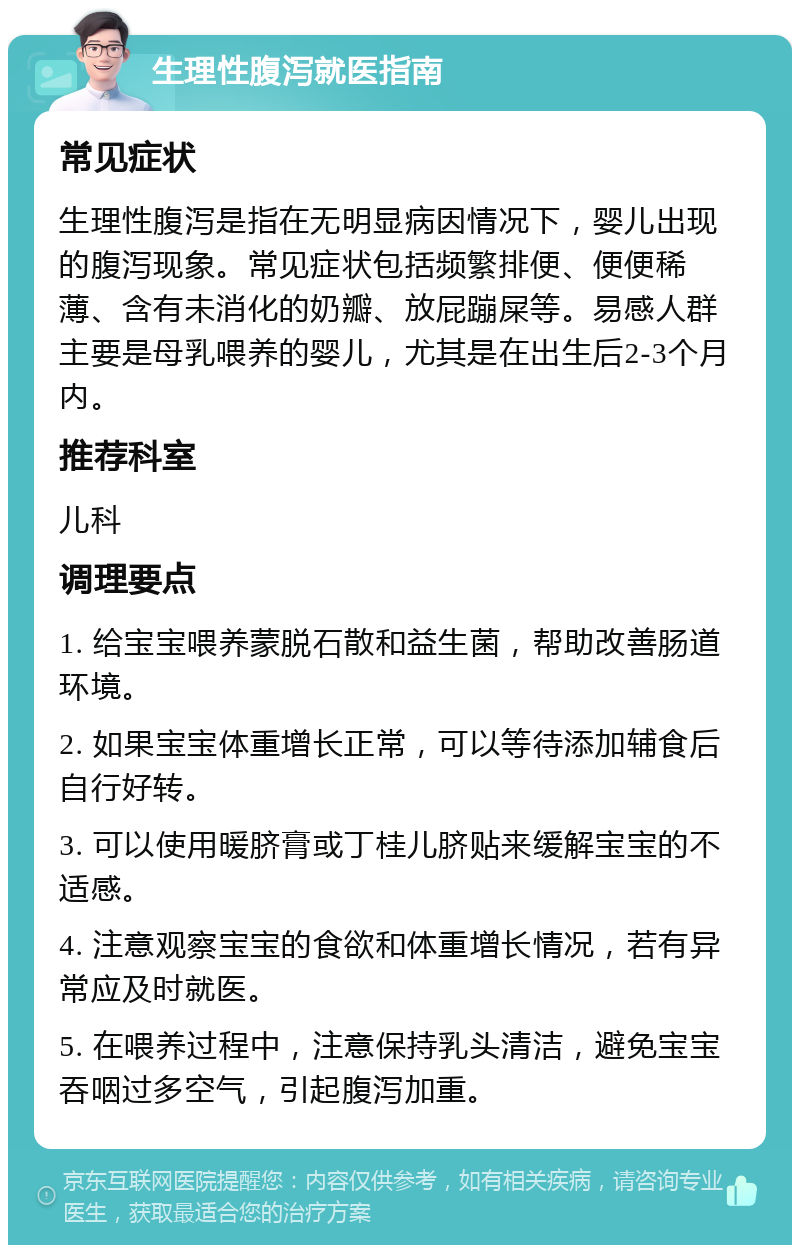 生理性腹泻就医指南 常见症状 生理性腹泻是指在无明显病因情况下，婴儿出现的腹泻现象。常见症状包括频繁排便、便便稀薄、含有未消化的奶瓣、放屁蹦屎等。易感人群主要是母乳喂养的婴儿，尤其是在出生后2-3个月内。 推荐科室 儿科 调理要点 1. 给宝宝喂养蒙脱石散和益生菌，帮助改善肠道环境。 2. 如果宝宝体重增长正常，可以等待添加辅食后自行好转。 3. 可以使用暖脐膏或丁桂儿脐贴来缓解宝宝的不适感。 4. 注意观察宝宝的食欲和体重增长情况，若有异常应及时就医。 5. 在喂养过程中，注意保持乳头清洁，避免宝宝吞咽过多空气，引起腹泻加重。