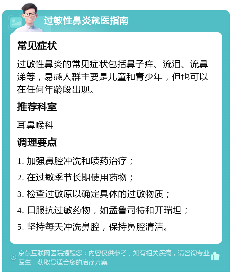 过敏性鼻炎就医指南 常见症状 过敏性鼻炎的常见症状包括鼻子痒、流泪、流鼻涕等，易感人群主要是儿童和青少年，但也可以在任何年龄段出现。 推荐科室 耳鼻喉科 调理要点 1. 加强鼻腔冲洗和喷药治疗； 2. 在过敏季节长期使用药物； 3. 检查过敏原以确定具体的过敏物质； 4. 口服抗过敏药物，如孟鲁司特和开瑞坦； 5. 坚持每天冲洗鼻腔，保持鼻腔清洁。