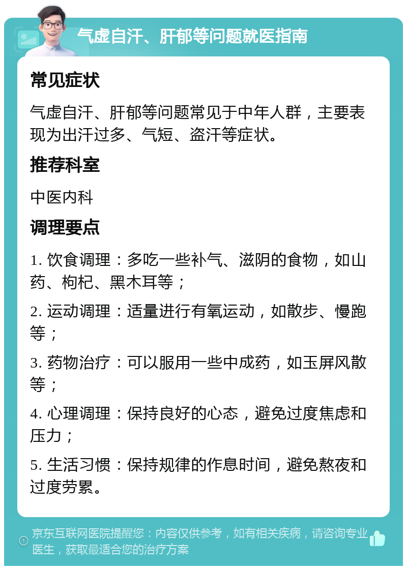 气虚自汗、肝郁等问题就医指南 常见症状 气虚自汗、肝郁等问题常见于中年人群，主要表现为出汗过多、气短、盗汗等症状。 推荐科室 中医内科 调理要点 1. 饮食调理：多吃一些补气、滋阴的食物，如山药、枸杞、黑木耳等； 2. 运动调理：适量进行有氧运动，如散步、慢跑等； 3. 药物治疗：可以服用一些中成药，如玉屏风散等； 4. 心理调理：保持良好的心态，避免过度焦虑和压力； 5. 生活习惯：保持规律的作息时间，避免熬夜和过度劳累。