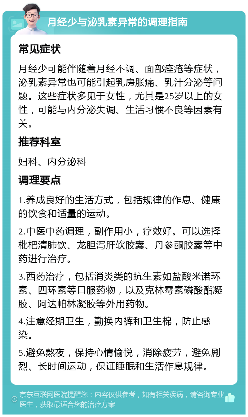 月经少与泌乳素异常的调理指南 常见症状 月经少可能伴随着月经不调、面部痤疮等症状，泌乳素异常也可能引起乳房胀痛、乳汁分泌等问题。这些症状多见于女性，尤其是25岁以上的女性，可能与内分泌失调、生活习惯不良等因素有关。 推荐科室 妇科、内分泌科 调理要点 1.养成良好的生活方式，包括规律的作息、健康的饮食和适量的运动。 2.中医中药调理，副作用小，疗效好。可以选择枇杷清肺饮、龙胆泻肝软胶囊、丹参酮胶囊等中药进行治疗。 3.西药治疗，包括消炎类的抗生素如盐酸米诺环素、四环素等口服药物，以及克林霉素磷酸酯凝胶、阿达帕林凝胶等外用药物。 4.注意经期卫生，勤换内裤和卫生棉，防止感染。 5.避免熬夜，保持心情愉悦，消除疲劳，避免剧烈、长时间运动，保证睡眠和生活作息规律。