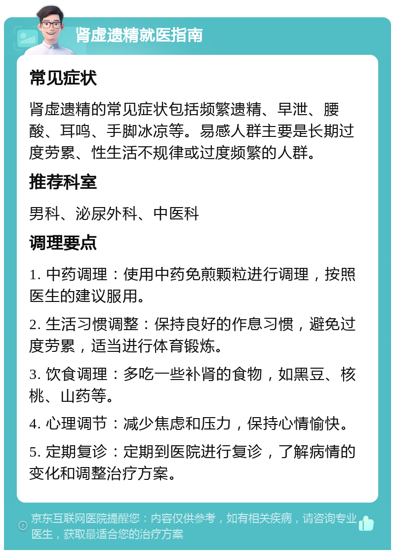 肾虚遗精就医指南 常见症状 肾虚遗精的常见症状包括频繁遗精、早泄、腰酸、耳鸣、手脚冰凉等。易感人群主要是长期过度劳累、性生活不规律或过度频繁的人群。 推荐科室 男科、泌尿外科、中医科 调理要点 1. 中药调理：使用中药免煎颗粒进行调理，按照医生的建议服用。 2. 生活习惯调整：保持良好的作息习惯，避免过度劳累，适当进行体育锻炼。 3. 饮食调理：多吃一些补肾的食物，如黑豆、核桃、山药等。 4. 心理调节：减少焦虑和压力，保持心情愉快。 5. 定期复诊：定期到医院进行复诊，了解病情的变化和调整治疗方案。