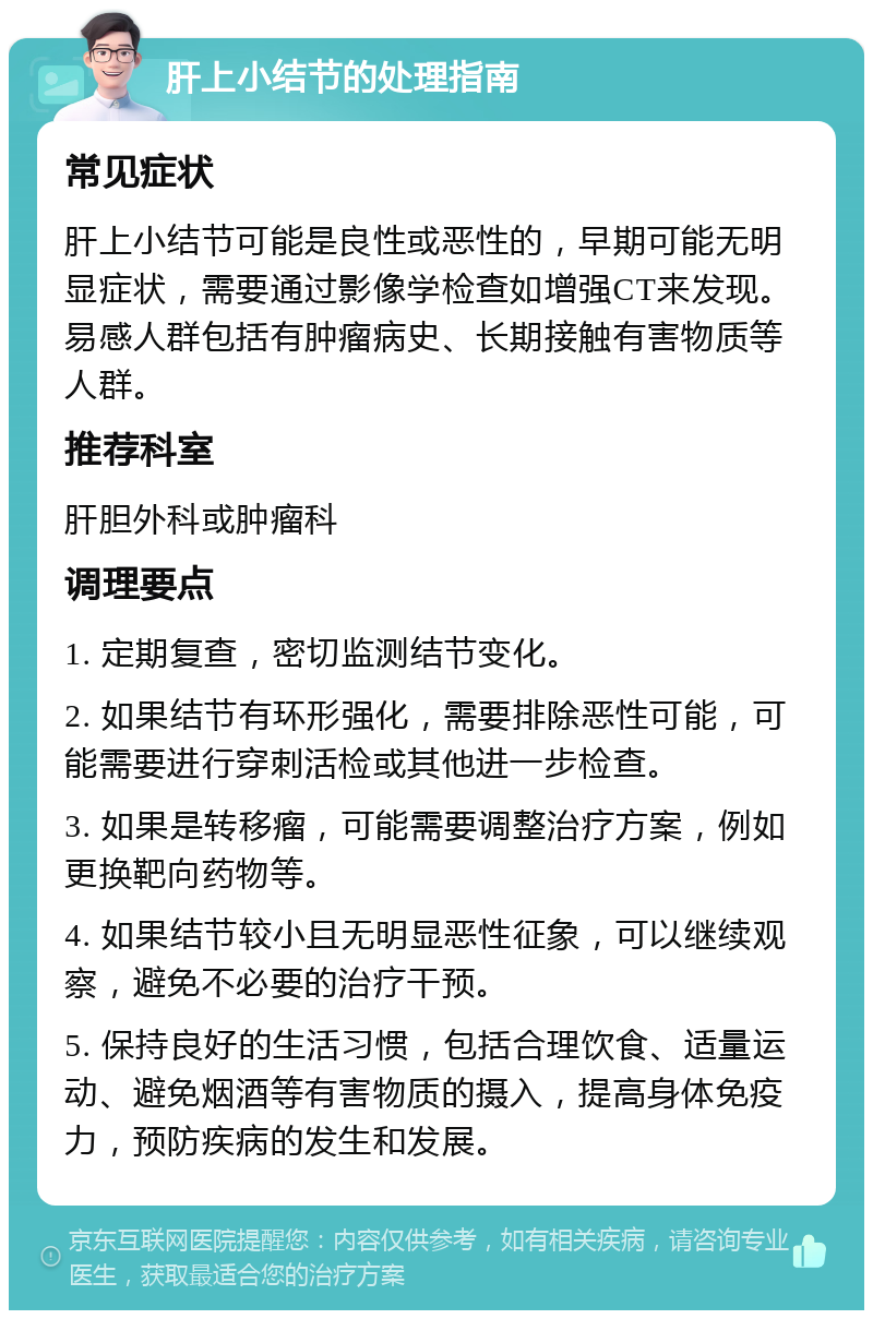 肝上小结节的处理指南 常见症状 肝上小结节可能是良性或恶性的，早期可能无明显症状，需要通过影像学检查如增强CT来发现。易感人群包括有肿瘤病史、长期接触有害物质等人群。 推荐科室 肝胆外科或肿瘤科 调理要点 1. 定期复查，密切监测结节变化。 2. 如果结节有环形强化，需要排除恶性可能，可能需要进行穿刺活检或其他进一步检查。 3. 如果是转移瘤，可能需要调整治疗方案，例如更换靶向药物等。 4. 如果结节较小且无明显恶性征象，可以继续观察，避免不必要的治疗干预。 5. 保持良好的生活习惯，包括合理饮食、适量运动、避免烟酒等有害物质的摄入，提高身体免疫力，预防疾病的发生和发展。