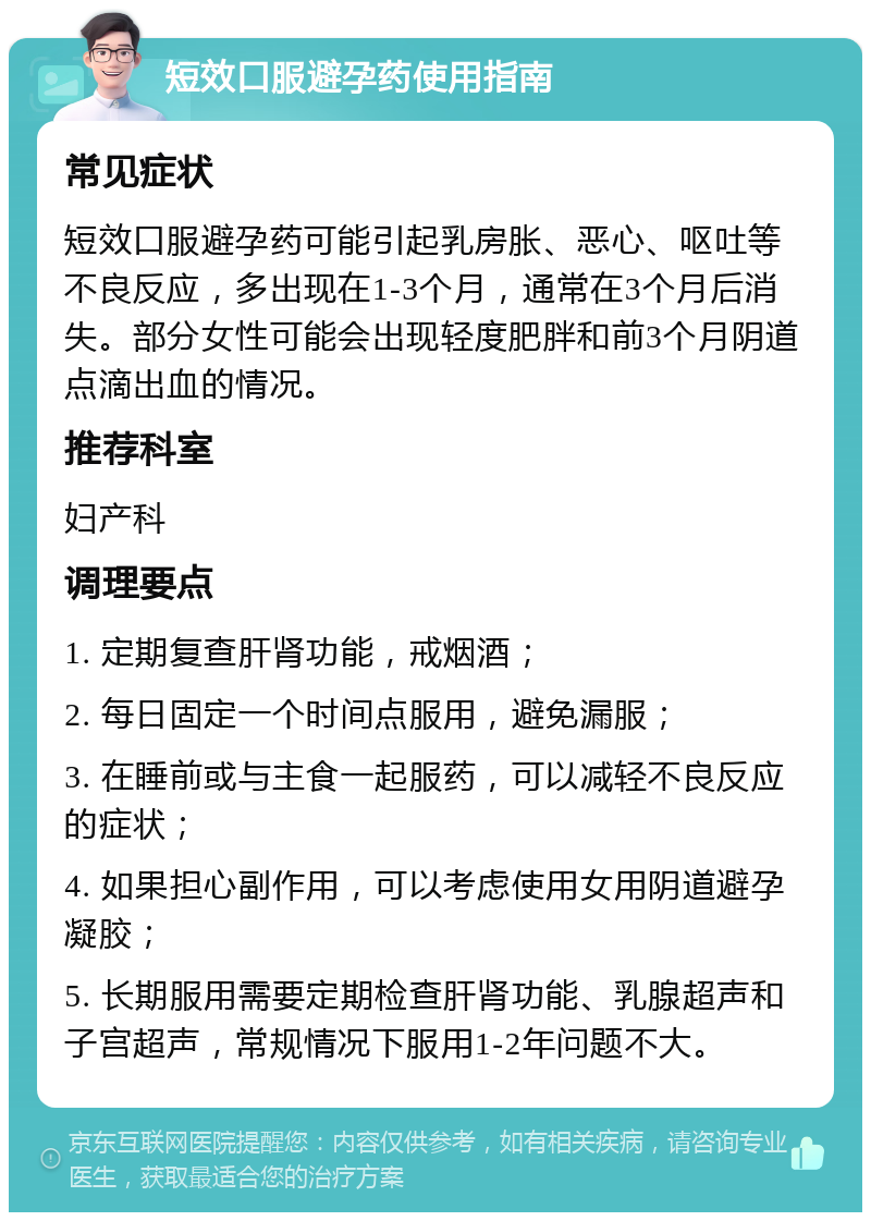 短效口服避孕药使用指南 常见症状 短效口服避孕药可能引起乳房胀、恶心、呕吐等不良反应，多出现在1-3个月，通常在3个月后消失。部分女性可能会出现轻度肥胖和前3个月阴道点滴出血的情况。 推荐科室 妇产科 调理要点 1. 定期复查肝肾功能，戒烟酒； 2. 每日固定一个时间点服用，避免漏服； 3. 在睡前或与主食一起服药，可以减轻不良反应的症状； 4. 如果担心副作用，可以考虑使用女用阴道避孕凝胶； 5. 长期服用需要定期检查肝肾功能、乳腺超声和子宫超声，常规情况下服用1-2年问题不大。