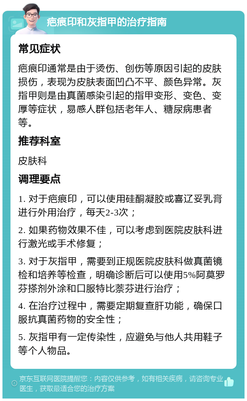 疤痕印和灰指甲的治疗指南 常见症状 疤痕印通常是由于烫伤、创伤等原因引起的皮肤损伤，表现为皮肤表面凹凸不平、颜色异常。灰指甲则是由真菌感染引起的指甲变形、变色、变厚等症状，易感人群包括老年人、糖尿病患者等。 推荐科室 皮肤科 调理要点 1. 对于疤痕印，可以使用硅酮凝胶或喜辽妥乳膏进行外用治疗，每天2-3次； 2. 如果药物效果不佳，可以考虑到医院皮肤科进行激光或手术修复； 3. 对于灰指甲，需要到正规医院皮肤科做真菌镜检和培养等检查，明确诊断后可以使用5%阿莫罗芬搽剂外涂和口服特比萘芬进行治疗； 4. 在治疗过程中，需要定期复查肝功能，确保口服抗真菌药物的安全性； 5. 灰指甲有一定传染性，应避免与他人共用鞋子等个人物品。