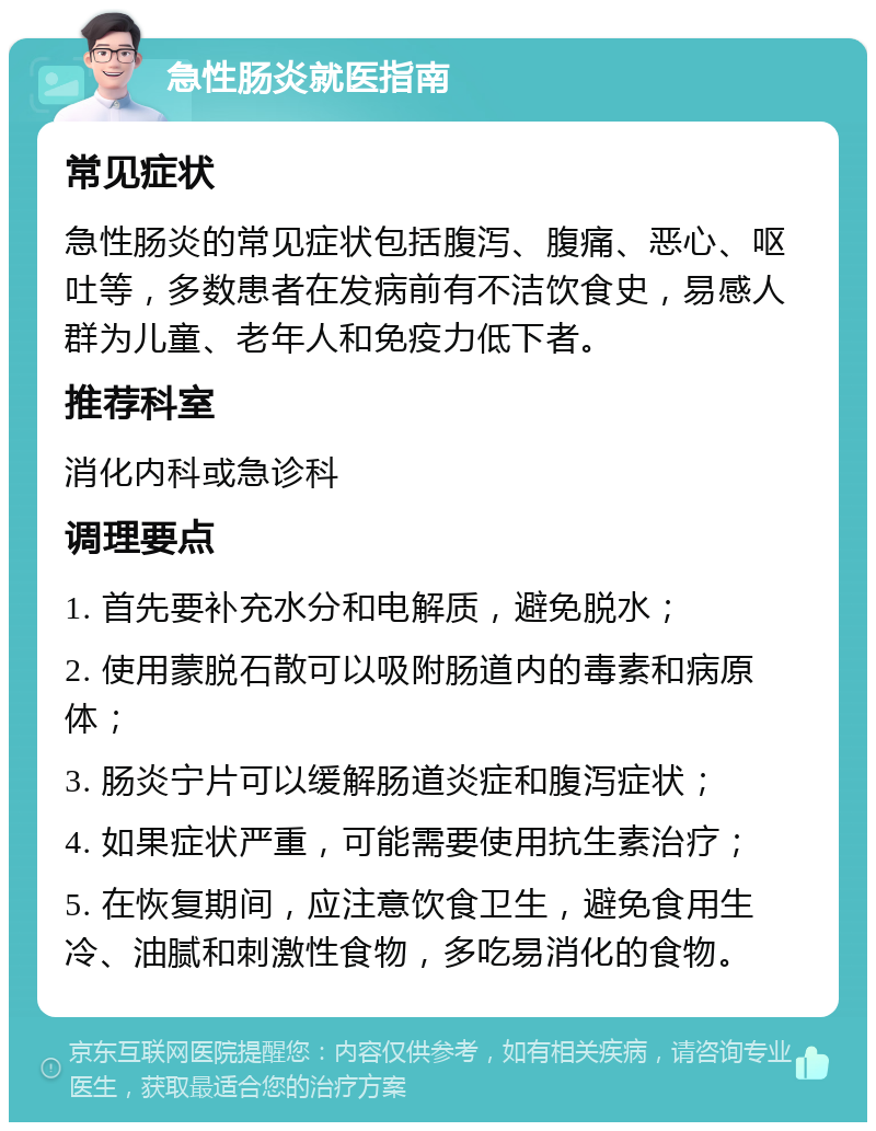 急性肠炎就医指南 常见症状 急性肠炎的常见症状包括腹泻、腹痛、恶心、呕吐等，多数患者在发病前有不洁饮食史，易感人群为儿童、老年人和免疫力低下者。 推荐科室 消化内科或急诊科 调理要点 1. 首先要补充水分和电解质，避免脱水； 2. 使用蒙脱石散可以吸附肠道内的毒素和病原体； 3. 肠炎宁片可以缓解肠道炎症和腹泻症状； 4. 如果症状严重，可能需要使用抗生素治疗； 5. 在恢复期间，应注意饮食卫生，避免食用生冷、油腻和刺激性食物，多吃易消化的食物。