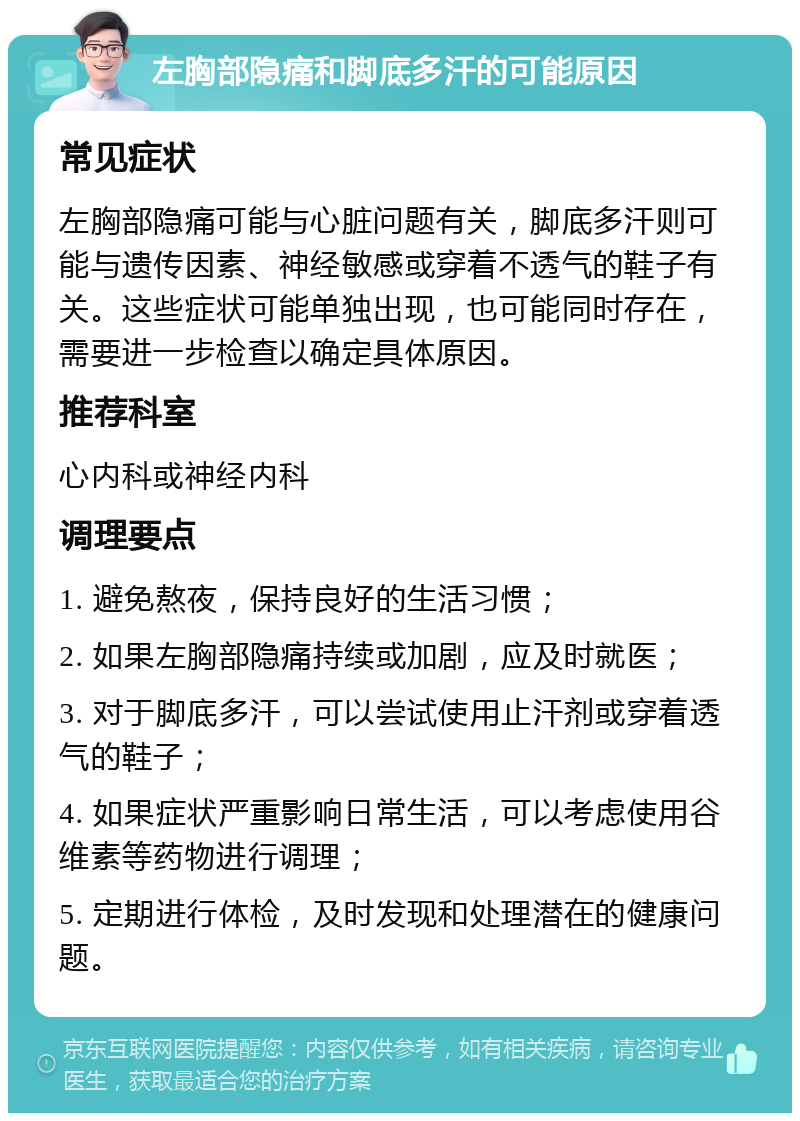 左胸部隐痛和脚底多汗的可能原因 常见症状 左胸部隐痛可能与心脏问题有关，脚底多汗则可能与遗传因素、神经敏感或穿着不透气的鞋子有关。这些症状可能单独出现，也可能同时存在，需要进一步检查以确定具体原因。 推荐科室 心内科或神经内科 调理要点 1. 避免熬夜，保持良好的生活习惯； 2. 如果左胸部隐痛持续或加剧，应及时就医； 3. 对于脚底多汗，可以尝试使用止汗剂或穿着透气的鞋子； 4. 如果症状严重影响日常生活，可以考虑使用谷维素等药物进行调理； 5. 定期进行体检，及时发现和处理潜在的健康问题。