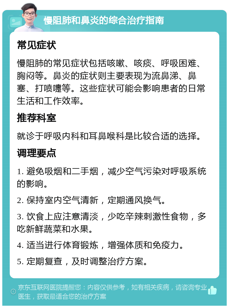 慢阻肺和鼻炎的综合治疗指南 常见症状 慢阻肺的常见症状包括咳嗽、咳痰、呼吸困难、胸闷等。鼻炎的症状则主要表现为流鼻涕、鼻塞、打喷嚏等。这些症状可能会影响患者的日常生活和工作效率。 推荐科室 就诊于呼吸内科和耳鼻喉科是比较合适的选择。 调理要点 1. 避免吸烟和二手烟，减少空气污染对呼吸系统的影响。 2. 保持室内空气清新，定期通风换气。 3. 饮食上应注意清淡，少吃辛辣刺激性食物，多吃新鲜蔬菜和水果。 4. 适当进行体育锻炼，增强体质和免疫力。 5. 定期复查，及时调整治疗方案。