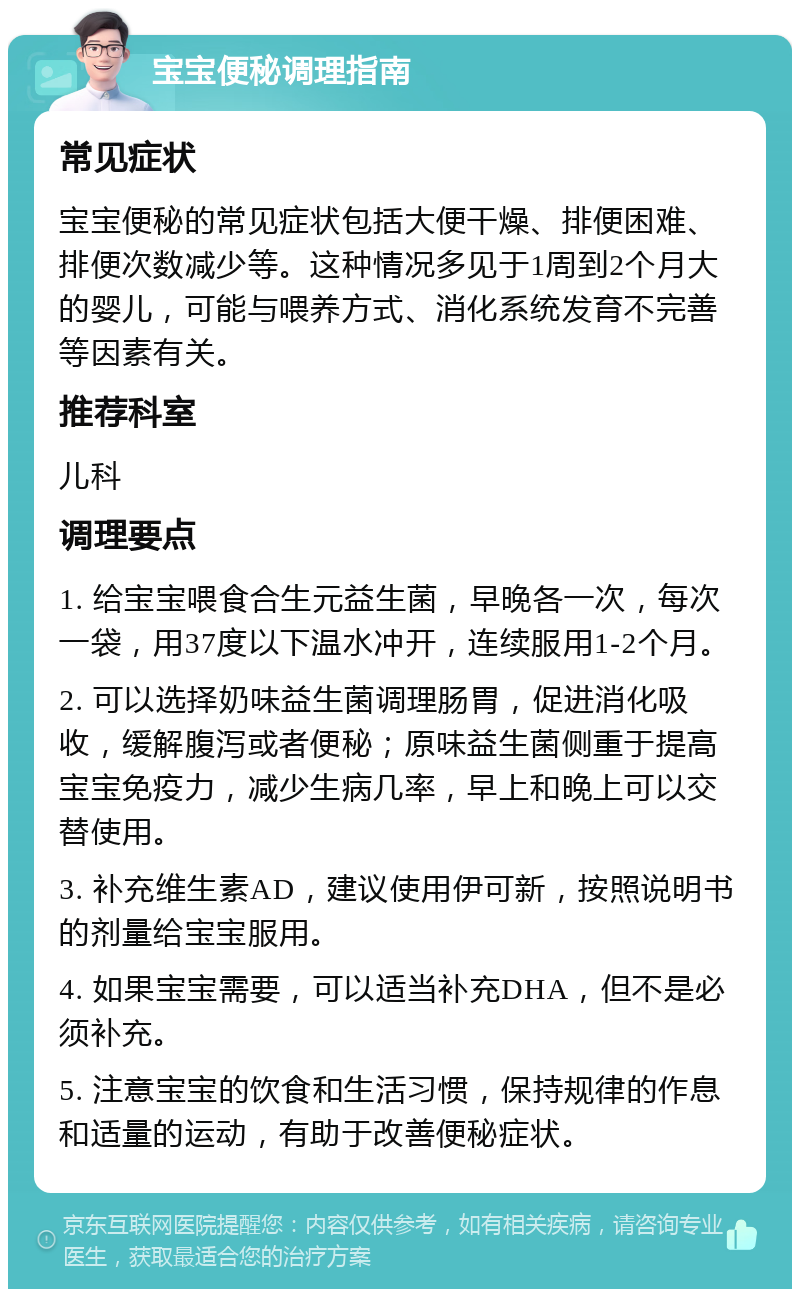 宝宝便秘调理指南 常见症状 宝宝便秘的常见症状包括大便干燥、排便困难、排便次数减少等。这种情况多见于1周到2个月大的婴儿，可能与喂养方式、消化系统发育不完善等因素有关。 推荐科室 儿科 调理要点 1. 给宝宝喂食合生元益生菌，早晚各一次，每次一袋，用37度以下温水冲开，连续服用1-2个月。 2. 可以选择奶味益生菌调理肠胃，促进消化吸收，缓解腹泻或者便秘；原味益生菌侧重于提高宝宝免疫力，减少生病几率，早上和晚上可以交替使用。 3. 补充维生素AD，建议使用伊可新，按照说明书的剂量给宝宝服用。 4. 如果宝宝需要，可以适当补充DHA，但不是必须补充。 5. 注意宝宝的饮食和生活习惯，保持规律的作息和适量的运动，有助于改善便秘症状。