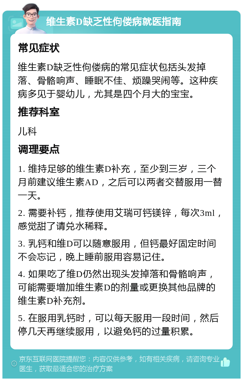 维生素D缺乏性佝偻病就医指南 常见症状 维生素D缺乏性佝偻病的常见症状包括头发掉落、骨骼响声、睡眠不佳、烦躁哭闹等。这种疾病多见于婴幼儿，尤其是四个月大的宝宝。 推荐科室 儿科 调理要点 1. 维持足够的维生素D补充，至少到三岁，三个月前建议维生素AD，之后可以两者交替服用一替一天。 2. 需要补钙，推荐使用艾瑞可钙镁锌，每次3ml，感觉甜了请兑水稀释。 3. 乳钙和维D可以随意服用，但钙最好固定时间不会忘记，晚上睡前服用容易记住。 4. 如果吃了维D仍然出现头发掉落和骨骼响声，可能需要增加维生素D的剂量或更换其他品牌的维生素D补充剂。 5. 在服用乳钙时，可以每天服用一段时间，然后停几天再继续服用，以避免钙的过量积累。