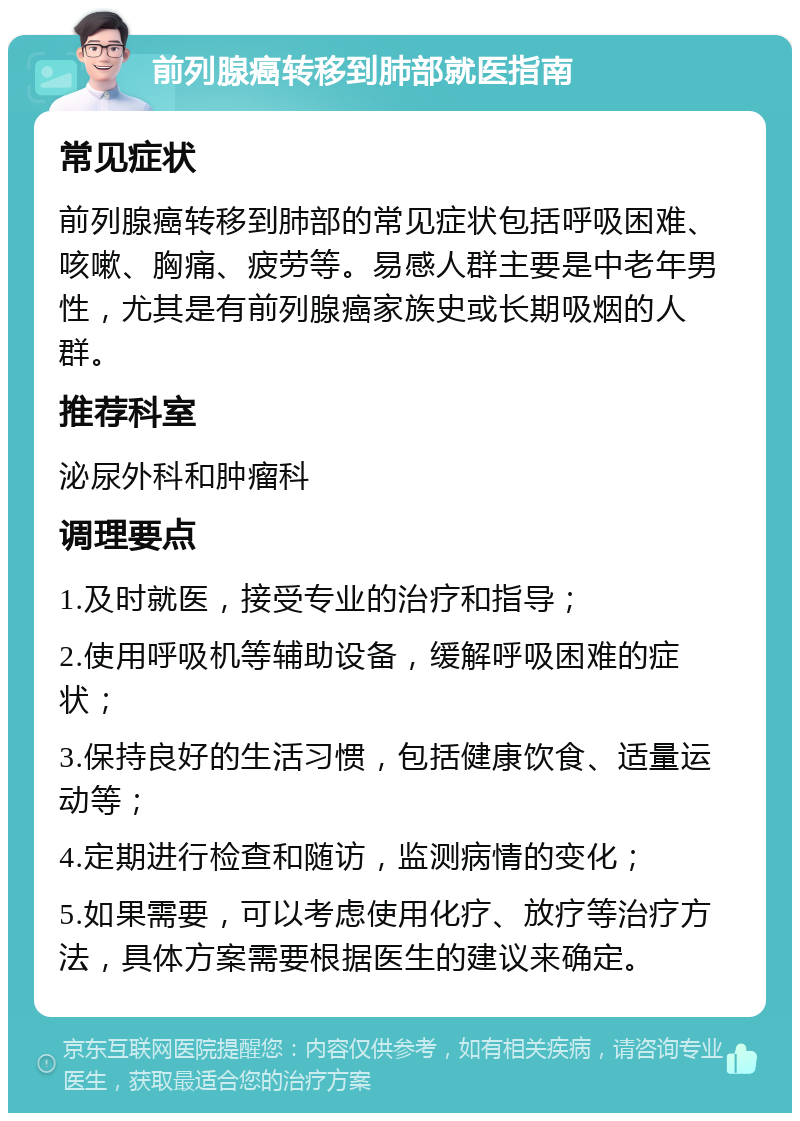 前列腺癌转移到肺部就医指南 常见症状 前列腺癌转移到肺部的常见症状包括呼吸困难、咳嗽、胸痛、疲劳等。易感人群主要是中老年男性，尤其是有前列腺癌家族史或长期吸烟的人群。 推荐科室 泌尿外科和肿瘤科 调理要点 1.及时就医，接受专业的治疗和指导； 2.使用呼吸机等辅助设备，缓解呼吸困难的症状； 3.保持良好的生活习惯，包括健康饮食、适量运动等； 4.定期进行检查和随访，监测病情的变化； 5.如果需要，可以考虑使用化疗、放疗等治疗方法，具体方案需要根据医生的建议来确定。