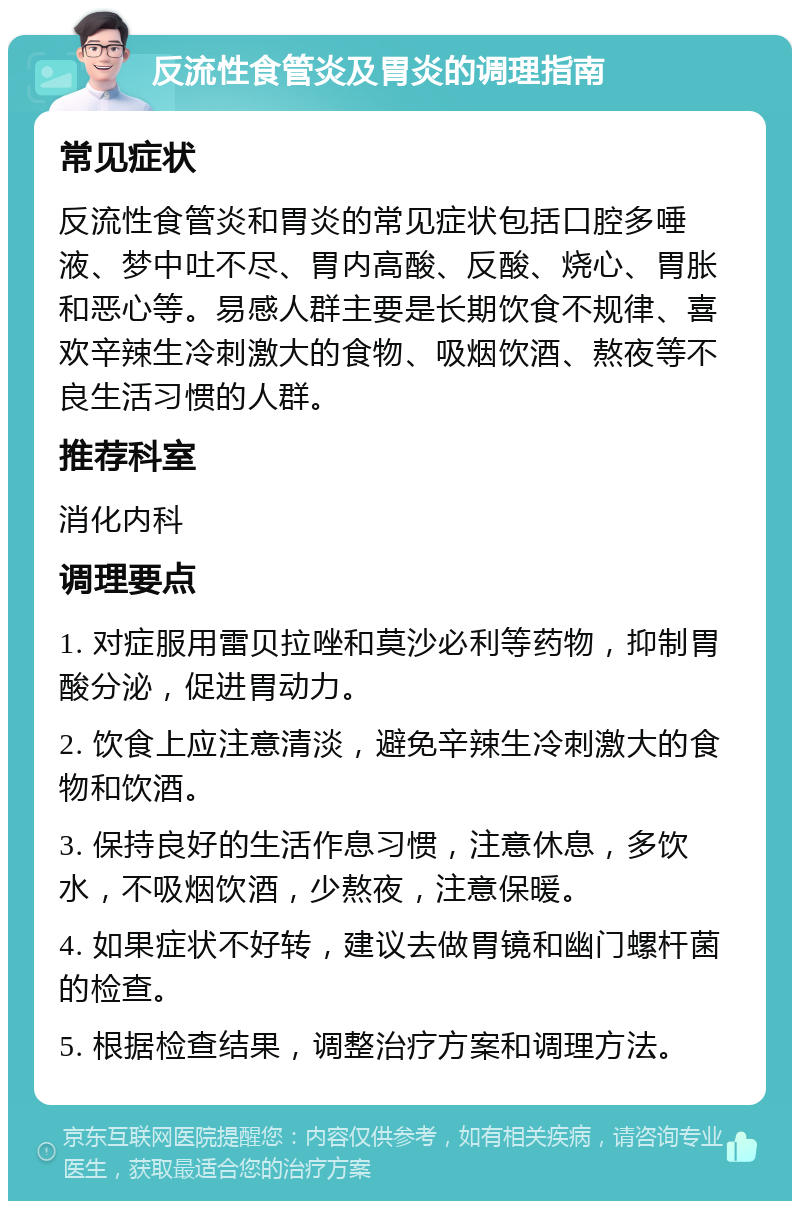 反流性食管炎及胃炎的调理指南 常见症状 反流性食管炎和胃炎的常见症状包括口腔多唾液、梦中吐不尽、胃内高酸、反酸、烧心、胃胀和恶心等。易感人群主要是长期饮食不规律、喜欢辛辣生冷刺激大的食物、吸烟饮酒、熬夜等不良生活习惯的人群。 推荐科室 消化内科 调理要点 1. 对症服用雷贝拉唑和莫沙必利等药物，抑制胃酸分泌，促进胃动力。 2. 饮食上应注意清淡，避免辛辣生冷刺激大的食物和饮酒。 3. 保持良好的生活作息习惯，注意休息，多饮水，不吸烟饮酒，少熬夜，注意保暖。 4. 如果症状不好转，建议去做胃镜和幽门螺杆菌的检查。 5. 根据检查结果，调整治疗方案和调理方法。