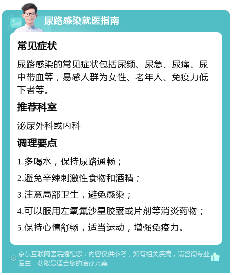 尿路感染就医指南 常见症状 尿路感染的常见症状包括尿频、尿急、尿痛、尿中带血等，易感人群为女性、老年人、免疫力低下者等。 推荐科室 泌尿外科或内科 调理要点 1.多喝水，保持尿路通畅； 2.避免辛辣刺激性食物和酒精； 3.注意局部卫生，避免感染； 4.可以服用左氧氟沙星胶囊或片剂等消炎药物； 5.保持心情舒畅，适当运动，增强免疫力。