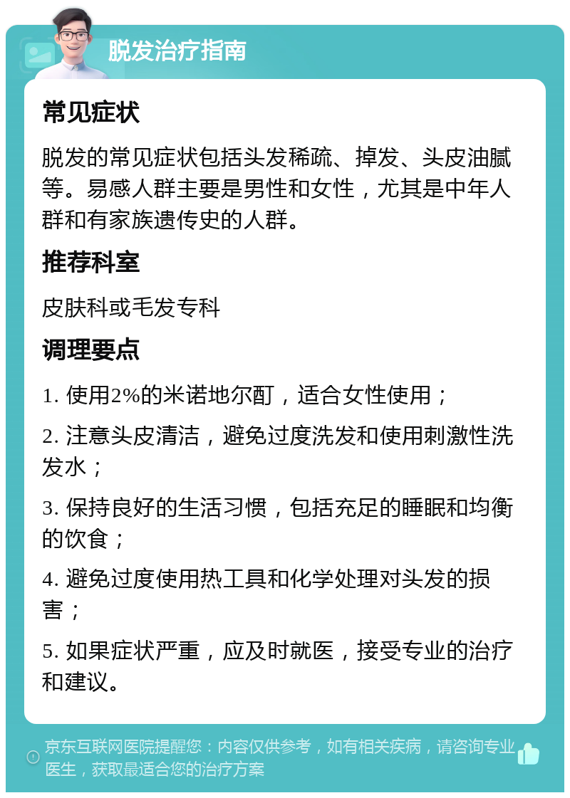 脱发治疗指南 常见症状 脱发的常见症状包括头发稀疏、掉发、头皮油腻等。易感人群主要是男性和女性，尤其是中年人群和有家族遗传史的人群。 推荐科室 皮肤科或毛发专科 调理要点 1. 使用2%的米诺地尔酊，适合女性使用； 2. 注意头皮清洁，避免过度洗发和使用刺激性洗发水； 3. 保持良好的生活习惯，包括充足的睡眠和均衡的饮食； 4. 避免过度使用热工具和化学处理对头发的损害； 5. 如果症状严重，应及时就医，接受专业的治疗和建议。