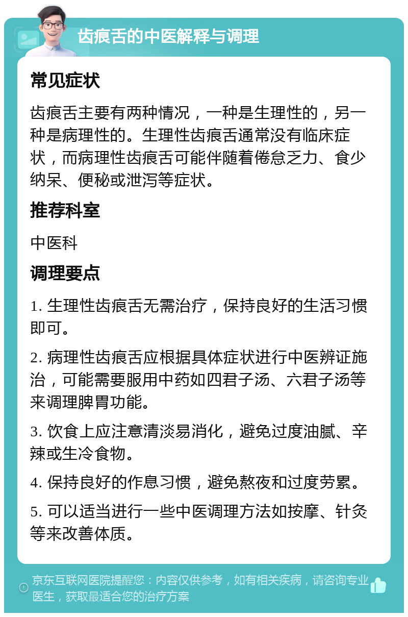 齿痕舌的中医解释与调理 常见症状 齿痕舌主要有两种情况，一种是生理性的，另一种是病理性的。生理性齿痕舌通常没有临床症状，而病理性齿痕舌可能伴随着倦怠乏力、食少纳呆、便秘或泄泻等症状。 推荐科室 中医科 调理要点 1. 生理性齿痕舌无需治疗，保持良好的生活习惯即可。 2. 病理性齿痕舌应根据具体症状进行中医辨证施治，可能需要服用中药如四君子汤、六君子汤等来调理脾胃功能。 3. 饮食上应注意清淡易消化，避免过度油腻、辛辣或生冷食物。 4. 保持良好的作息习惯，避免熬夜和过度劳累。 5. 可以适当进行一些中医调理方法如按摩、针灸等来改善体质。