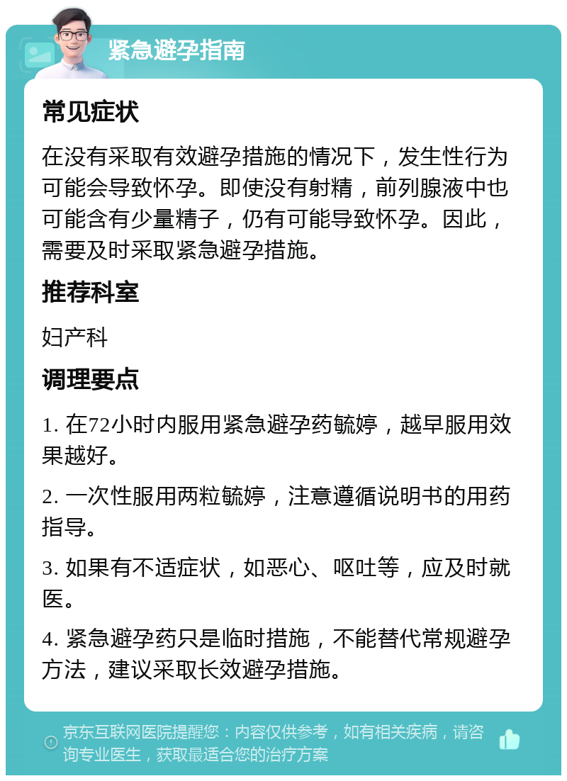 紧急避孕指南 常见症状 在没有采取有效避孕措施的情况下，发生性行为可能会导致怀孕。即使没有射精，前列腺液中也可能含有少量精子，仍有可能导致怀孕。因此，需要及时采取紧急避孕措施。 推荐科室 妇产科 调理要点 1. 在72小时内服用紧急避孕药毓婷，越早服用效果越好。 2. 一次性服用两粒毓婷，注意遵循说明书的用药指导。 3. 如果有不适症状，如恶心、呕吐等，应及时就医。 4. 紧急避孕药只是临时措施，不能替代常规避孕方法，建议采取长效避孕措施。